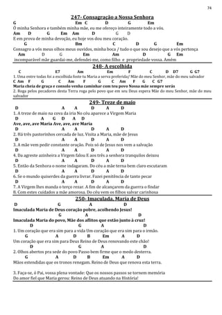 74
247- Consagração a Nossa Senhora
G Em C D G Em
Ó minha Senhora e também minha mãe, eu me ofereço inteiramente todo a vós.
Am D G Em Am D G D
E em prova de minha devoção, eu hoje vos dou meu coração.
G Bm C D G Em
Consagro a vós meus olhos meus ouvidos, minha boca / tudo o que sou desejo que a vós pertença
Am D G Em Am D G Em
incomparável mãe guardai-me, defendei-me, como filho e propriedade vossa. Amém
248- A escolhida
C E7 Am Em F C D D7 G G7
1. Uma entre todas foi a escolhida foste tu Maria a serva preferida/ Mãe do meu Senhor, mãe do meu salvador
C Am F G C Am F G C Am F G C G7
Maria cheia de graça e consolo venha caminhar com teu povo Nossa mãe sempre serás
2. Roga pelos pecadores desta Terra roga pelo povo que em seu Deus espera Mãe do meu Senhor, mãe do meu
salvador
249- Treze de maio
D A A D A D
1. A treze de maio na cova da iria No céu aparece a Virgem Maria
D A G D A D
Ave, ave, ave Maria Ave, ave, ave Maria
D A A D A D
2. Há três pastorinhos cercada de luz. Visita a Maria, mãe de Jesus
D A A D A D
3. A mãe vem pedir constante oração. Pois só de Jesus nos vem a salvação
D A A D A D
4. Da agreste azinheira a Virgem falou E aos três a senhora tranquilos deixou
D A A D A D
5. Então da Senhora o nome indagaram. Do céu a mãe terna bem claro escutaram
D A A D A D
6. Se o mundo quiserdes da guerra livrar. Fazei penitência de tanto pecar
D A A D A D
7. A Virgem lhes manda o terço rezar. A fim de alcançarem da guerra o findar
8. Com estes cuidados a mãe amorosa. Do céu vem os filhos salvar carinhosa
250- Imaculada, Maria de Deus
D G A D
Imaculada Maria de Deus coração pobre, acolhendo Jesus!
G A D
Imaculada Maria do povo, Mãe dos aflitos que estão junto à cruz!
D G A D
1. Um coração que era sim para a vida Um coração que era sim para o irmão.
G A D B Em A D
Um coração que era sim para Deus Reino de Deus renovando este chão!
D G A D
2. Olhos abertos pra sede do povo Passo bem firme que o medo desterra.
G A D B Em A D
Mãos estendidas que os tronos renegam. Reino de Deus que renova esta terra.
3. Faça-se, ó Pai, vossa plena vontade: Que os nossos passos se tornem memória
Do amor fiel que Maria gerou: Reino de Deus atuando na História!
 