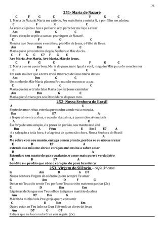 75
251- Maria de Nazaré
C F G C F G C
1. Maria de Nazaré, Maria me cativou, Fez mais forte a minha fé, e por filho me adotou.
C F G C
Às vezes eu paro e fico a pensar e sem perceber me vejo a rezar.
Am Dm G C
E meu coração se põe a cantar, pra virgem de Nazaré.
C F G C
Menina que Deus amou e escolheu, pra Mãe de Jesus, o Filho de Deus.
Am Dm G C
Maria que o povo inteiro elegeu, Senhora e Mãe do céu.
C F G C C7 F G C
Ave Maria, Ave Maria, Ave Maria, Mãe de Jesus.
C F G C F G C
2. Maria que eu quero bem, Maria do puro amor Igual a você, ninguém Mãe pura do meu Senhor
C F G C
Em cada mulher que a terra criou Um traço de Deus Maria deixou
Am Dm G C
Um sonho de Mãe Maria plantou Pro mundo encontrar a paz
C F G C
Maria que fez o Cristo falar Maria que fez Jesus caminhar
Am Dm G C
Maria que só viveu pra seu Deus Maria do povo meu.
252- Nossa Senhora do Brasil
A E
Fonte de amor reluz, estrela que conduz aonde vai a estrada,
Bm D E7 A
a fé que alimenta a alma, e o poder da palma, a quem não crê em nada
A D
É a força de uma oração, é a prova do perdão, seu manto azul anil
Bm A F#m E Bm7 E7 A
é a salvação a toda hora, é a lagrima de quem não chora. Nossa Senhora do Brasil
D A
Me cobre com seu manto, enxuga o meu pranto, perdoa se eu não sei rezar
E D E7 A
estenda sua mão me abra o coração, me ensina a saber amar
D A
Estenda o seu manto de paz e acalanto, o amor mais puro e verdadeiro
E D E7 A
bendito é o perdão que abre o coração do povo brasileiro
253- Virgem do Silêncio – capo 3ª casa
G Am D G D7
Nossa Senhora Virgem do silêncio Quero sempre Te amar
G Am D F G
Deitar no Teu colo sentir Teu perfume Teu carinho materno ganhar (2x)
C D Bm Em
Lágrimas de Sangue nos Teus olhos Estigma e martírio da alma
Am D7 Dm G
Mãezinha minha vida Pra igreja quero consumir
C D Bm Em
Quero estar ao Teu lado na Cruz Sofrendo as dores de Jesus
Am D7 G G7
E dizer que na loucura da Cruz vou seguir. (2x)
 