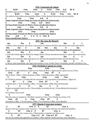 76
254- Cenáculo de Amor
E B/D# C#m G#m A E/G# F#m A/E B4 B
Reunidos aqui, num Cenáculo de amor / Pedimos forças pelas mãos de Maria
E B/D# C#m G#m A E/G# F#m A/E B4 B
Ela conhece bem todos seus queridos filhos / E não deixará faltar para nós seu auxílio
E C#m F#m A/E B
Vinde, Espírito Santo! Vinde por meio da poderosa intercessão
E C#m F#m A/E B4 B
Do Imaculado Coração de Maria, Vossa amadíssima Esposa
E C#m F#m A/E B
Vinde, Espírito Santo! Vinde por meio da poderosa intercessão
E C#m F#m G#m
Do Imaculado Coração de Maria, Vossa amadíssima Esposa
F#m A/B E A B D A C#m B
Vossa amadíssima Esposa
255- Na casa de Nazaré
Am Dm E Am Dm G C
1. Maria, cheia de graça, não teme o que possa vir. Palavra de Deus não passa sem antes tudo florir!
Dm Am E Am Dm Am E Am
Na casa de Nazaré um sim ecoou sereno, na casa de Nazaré Deus mesmo se fez pequeno!
Am Dm E Am Dm G C
2. José não temeu agrura, Maria foi sempre forte. E Deus encontrou ternura e o povo uma nova sorte.
Am Dm E Am Dm G C
3. Maria foi resistente, falou pelo povo seu. O braço do prepotente Deus mesmo desmereceu.
Am Dm E Am Dm G C
4. Maria, toda humildade, não foge nem mesmo à cruz. Confia: Deus é bondade, perdão, fortaleza e luz.
256- Perfeito é quem te criou
E F#m G#m C#m
Se um dia um anjo declarou / Que tu eras cheia de Deus / Agora penso: quem sou eu / Para
F#m B7 E C#m F#m B7 E
não te dizer: ó Mãe, / Cheia de graça, ó Mãe, / Cheia de graça, ó Mãe, agraciada!
E F#m G#m C#m F#m
Se a Palavra ensinou / E todos hão de concordar / E as gerações te proclamar / Agora eu
B7 E C#m F#m B7 E
também direi: / Tu és bendita, ó Mãe, / Tu és bendita, ó Mãe, Bem-aventurada!
C G D Am C G
Surgiu um grande sinal no céu / Uma mulher revestida de sol / A lua debaixo de seus pés /
C B7
E na cabeça uma coroa!
E F#m G#m C#m
Não há como se comparar / Perfeito é quem te criou / Se o Criador te coroou / Te
F#m B7 E C#m F#m B7 E
coroamos, ó Mãe, / Te coroamos, ó Mãe / Te coroamos, ó Mãe, nossa Rainha!
257- Quem é essa que avança
E B7 C#m A E B7 C#m A
Quem é esta que avança como a aurora / Temível como exército em ordem de batalha /
E B7 C#m A E B7 C#m A
Brilhante como o sol e como a lua, / Mostrando o caminho aos filhos seus!
E B7 C#m A E B7 C#m-A-E B7 C#m A
Ah, ah, ah, minha alma glorifica ao Senhor / Meu espírito exulta em Deus, meu Salvador!
 
