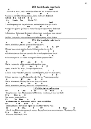 77
258- Caminhando com Maria
G Am7
1. Santa Mãe Maria, nesta travessia, cubra-nos teu manto cor de anil
D Am D G
Guarda nossa vida, mãe Aparecida, Santa padroeira do Brasil.
G F G C D G G D C D D G
Ave Maria, Ave Maria. (2x)
G Am7
2. Mulher peregrina, força feminina, a mais importante que existiu
D Am D G
Com justiça queres que nossas mulheres sejam construtoras do Brasil.
G Am7
3. Com amor divino guarda os peregrinos nesta caminhada para o além!
D Am D G
Dá-lhes companhia pois também um dia foste peregrina de Belém
259- Maria minha mãe Maria
G D7 Am D G
Maria, minha mãe, Maria, queria te falar de amor.
D7 Am D G D7
Mostrar que em meu peito aberto, Cultivo um jardim em flor.
G D7 C D G
Cultivo um jardim de rosas que não têm espinhos pra te machucar.
D7 C D G
Cultivo um jardim tão lindo, rosas perfumadas pra te ofertar.
G D7 Am D G
Maria, eu que não sabia, como era tão sublime amar.
D7 Am D G D7
Agora, mãe do Céu, Maria, Contigo sigo a cantar.
G D7 C D G
E canto pela a vida afora, embora encontre pedras, não vou mais parar.
D7 C D G
Pois sei que com você, Maria minha mãe, Maria... Vou sempre contar.
G D7 Am D G
Maria, minha mãe, Maria / Maria vou sempre te amar.
G D7 Am D G
Maria, minha mãe, Maria / Maria vou sempre te amar!
260- Mãe do novo homem
E9 B C#m B E9 B C#m B
Singela doce e pura ,Maria de José / Mãe terna escolhida ,és mãe leal da fé
F#m G#m A E
Seu nome é Maria, de Deus
E9 C#m F#m A B
Maria santa e fiel, ensina-nos a viver como escolhidos
E9 C#m F#m A B
Olhos voltados para o céu e por Ele construir a nova vida
E9 B C#m B E9 B C#m B
Mãe da obediência, da graça e do amor / Que os homens se encontrem, no Filho dessa Flor
F#m G#m A E
Seu nome é Maria, de Deus
 