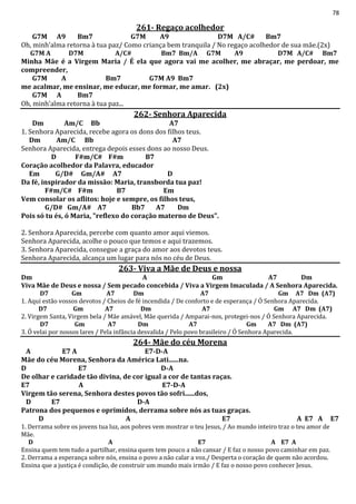 78
261- Regaço acolhedor
G7M A9 Bm7 G7M A9 D7M A/C# Bm7
Oh, minh’alma retorna à tua paz/ Como criança bem tranquila / No regaço acolhedor de sua mãe.(2x)
G7M A D7M A/C# Bm7 Bm/A G7M A9 D7M A/C# Bm7
Minha Mãe é a Virgem Maria / É ela que agora vai me acolher, me abraçar, me perdoar, me
compreender,
G7M A Bm7 G7M A9 Bm7
me acalmar, me ensinar, me educar, me formar, me amar. (2x)
G7M A Bm7
Oh, minh’alma retorna à tua paz...
262- Senhora Aparecida
Dm Am/C Bb A7
1. Senhora Aparecida, recebe agora os dons dos filhos teus.
Dm Am/C Bb A7
Senhora Aparecida, entrega depois esses dons ao nosso Deus.
D F#m/C# F#m B7
Coração acolhedor da Palavra, educador
Em G/D# Gm/A# A7 D
Da fé, inspirador da missão: Maria, transborda tua paz!
F#m/C# F#m B7 Em
Vem consolar os aflitos: hoje e sempre, os filhos teus,
G/D# Gm/A# A7 Bb7 A7 Dm
Pois só tu és, ó Maria, "reflexo do coração materno de Deus".
2. Senhora Aparecida, percebe com quanto amor aqui viemos.
Senhora Aparecida, acolhe o pouco que temos e aqui trazemos.
3. Senhora Aparecida, consegue a graça do amor aos devotos teus.
Senhora Aparecida, alcança um lugar para nós no céu de Deus.
263- Viva a Mãe de Deus e nossa
Dm A Gm A7 Dm
Viva Mãe de Deus e nossa / Sem pecado concebida / Viva a Virgem Imaculada / A Senhora Aparecida.
D7 Gm A7 Dm A7 Gm A7 Dm (A7)
1. Aqui estão vossos devotos / Cheios de fé incendida / De conforto e de esperança / Ó Senhora Aparecida.
D7 Gm A7 Dm A7 Gm A7 Dm (A7)
2. Virgem Santa, Virgem bela / Mãe amável, Mãe querida / Amparai-nos, protegei-nos / Ó Senhora Aparecida.
D7 Gm A7 Dm A7 Gm A7 Dm (A7)
3. Ó velai por nossos lares / Pela infância desvalida / Pelo povo brasileiro / Ó Senhora Aparecida.
264- Mãe do céu Morena
A E7 A E7-D-A
Mãe do céu Morena, Senhora da América Lati......na.
D E7 D-A
De olhar e caridade tão divina, de cor igual a cor de tantas raças.
E7 A E7-D-A
Virgem tão serena, Senhora destes povos tão sofri......dos,
D E7 D-A
Patrona dos pequenos e oprimidos, derrama sobre nós as tuas graças.
D A E7 A E7 A E7
1. Derrama sobre os jovens tua luz, aos pobres vem mostrar o teu Jesus, / Ao mundo inteiro traz o teu amor de
Mãe.
D A E7 A E7 A
Ensina quem tem tudo a partilhar, ensina quem tem pouco a não cansar / E faz o nosso povo caminhar em paz.
2. Derrama a esperança sobre nós, ensina o povo a não calar a voz./ Desperta o coração de quem não acordou.
Ensina que a justiça é condição, de construir um mundo mais irmão / E faz o nosso povo conhecer Jesus.
 