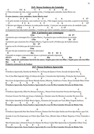 79
265- Nossa Senhora do Caminho
C F-C G C F C G C C7
1. Pelas estradas da vida, nunca sozinho estás, / Contigo pelo caminho, Santa Maria vai.
F C G7 C
Ó vem conosco, vem caminhar, Santa Maria vem!
C F C G C F C G C C7
2. Se pelo mundo os homens, sem conhecer-se vão, / Não negues nunca a tua mão, a quem te encontrar.
C F C G C F C G C C7
3. Mesmo que digam os homens, tu nada podes mudar, / Luta por um mundo novo, de unidade e paz.
C F-C G C F C G C C7
4. Se parecer tua vida inútil caminhar, / Lembra que abres caminho, outros te seguirão.
266- A primeira que comungou
A9 C#m D E4 E7
A primeira que comungou foi a Virgem Maria / A primeira que recebeu Jesus no coração
A9 C#m D E4 E7
A primeira que anunciou foi a Virgem Maria / E gerou na fé o Profeta que de Isabel nasceu
D E4 E7
E gerou na fé o Profeta que de Isabel nasceu
A9 C#m
Foi por ela que aconteceu a primeira adoração/
D Bm E4 E E4 E
E quando os magos a encontraram houve a primeira grande exposição
A9 A7+ C#m G Bm E Bm E
Mãe, capela do santíssimo Sacrário do amor/ Expõe para nós teu filho / Expõe para nós teu filho
Bm E A
Primeiro ostensório do Senhor
267- Nossa Senhora Aparecida
C G C
Ô Senhora Aparecida, Rainha da Minha Fé / A Força de Quem é Forte, Escudo de Quem Não é,
G C
Poe A Sua Mão Sagrada Sobre A Cabeça da Gente / Consolo dos Oprimidos, Proteção dos Inocentes,
C7 F C G C
Nos Livre da Ignorância que Nesse Mundo Existe /Miséria, Violência e Fome, Nossa Verdade Mais Triste
G F C G F C G C
Ô Senhora Aparecida, Nossa Senhora Aparecida/És a Luz Do Meu Caminho Direção da Minha Vida.
C G C
Ô Senhora Aparecida, Olha Pra Nossas Crianças, / Nosso Fruto Inocente Precisa De Esperança,
G C
Precisar Crescer Na Vida em Graça e Sabedoria / Dormir sono De Menino é acordar No novo Dia,
C7 F C G C
Não Existe Amanhã Se O Hoje Morre Agora, /Estamos de Coração em Tuas Mãos Virgem Senhora.
G F C G F C G C
Ô Senhora Aparecida, Nossa Senhora Aparecida/És a Luz Do Meu Caminho Direção da Minha Vida.
C G C
Ô Senhora Aparecida Nao Nos Deixe Perecer,/Somos Um Povo Que Sonha um Povo Que Reza e que Crê,
G C
Acenda A Luz Da Esperança ao Pobre Que Nada Tem, /Mostre Que A Maior Riqueza é Viver Fazendo o
Bem,
C7 F C G C
Não Permita Que o Homem Possa Se Afastar De Deus/ Cuide Mãe Aparecida os Humildes Filhos Teus.
G F C G F C G C
Ô Senhora Aparecida, Nossa Senhora Aparecida/És a Luz Do Meu Caminho Direção da Minha Vida.
 