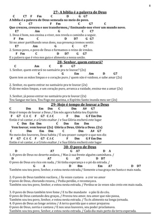8
27- A bíblia é a palavra de Deus
C C7 F Fm C D G G7
A bíblia é a palavra de Deus semeada no meio do povo.
C C7 F Fm C G7 C
Que cresceu, cresceu e nos transformou,/ Ensinando-nos viver um mundo novo.
E7 Am G C C7
1. Deus é bom, nos ensina a viver, nos revela o caminho a seguir.
F Fm C D D7 G G7
Só no amor partilhando seus dons, sua presença iremos sentir.
E7 Am G C C7
2. Somos povo, o povo de Deus e formamos o reino de irmãos.
F Fm C D D7 G G7
E a palavra que é viva nos guia e alimenta a nossa união.
28- Senhor, quem entrará?
C Am C D G7
1. Senhor, quem entrará no santuário pra te louvar? (2x)
C G Em Am D G7
Quem tem as mãos limpas e o coração puro / quem não é vaidoso, e sabe amar (2x)
2. Senhor, eu quero entrar no santuário pra te louvar (2x)
Ó dá-me mãos limpas, e um coração puro, arranca a vaidade, ensina-me a amar (2x)
3. Senhor, já posso entrar no santuário pra te louvar (2x)
Teu Sangue me lava, Teu Fogo me queima, o Espírito Santo inunda meu ser (2x)
29- Hoje é tempo de louvar a Deus
C Dm Em Dm C Dm A# G7
Hoje é tempo de louvar a Deus / Em nós agora habita teu Espírito
F G7 C A C F G7 C A C F Dm G F Em Dm
Então é só cantar, e a Cristo exaltar / e Sua Glória encherá este lugar
C Dm Em Dm C Dm Em Dm
Vem louvar, vem louvar (2x) Glória a Deus, Glória a Deus. (2x)
C Dm Em Dm C Dm A# G7
No meio dos louvores, Deus habita / É seu prazer cumprir o que nos diz
F G7 C A C F G7 C A C F Dm G F Em Dm
Então é só cantar, e a Cristo exaltar / e Sua Glória encherá este lugar
30- O povo de Deus
D A7 G A7 D A
1. O povo de Deus no deserto andava, / Mas à sua frente alguém caminhava. /
D A7 G A7 D D7
O povo de Deus era rico em nada, / Só tinha esperança e o pó da estrada. /
G A D Bm Em A7 D D7
Também sou teu povo, Senhor, e estou nesta estrada./ Somente a tua graça me basta e mais nada.
2. O povo de Deus também vacilava, / Às vezes custava a crer no amor
O povo de Deus, chorando rezava, / Pedia perdão, e recomeçava.
Também sou teu povo, Senhor, e estou nesta estrada. / Perdoa se às vezes não creio em mais nada.
3. O povo de Deus também teve fome / E tu lhe mandaste o pão lá do céu.
O povo de Deus cantando deu graças, / Provou teu amor, teu amor que não passa,
Também sou teu povo, Senhor, e estou nesta estrada. / Tu és alimento na longa jornada.
4. O povo de Deus ao longe avistou / A terra querida que o amor preparou
O povo de Deus, sorria e cantava / E nos seus louvores, seu poder proclamava.
Também sou teu povo, Senhor, e estou nesta estrada. / Cada dia mais perto da terra esperada.
 