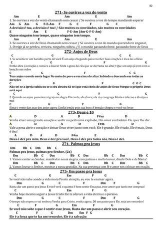 82
271- Se ouvires a voz do vento
Am E Am E Am
1. Se ouvires a voz do vento chamando sem cessar / Se ouvires a voz do tempo mandando esperar
Am G Am G F-E-Am F G C F G C
A decisão é tua, a decisão é tua! / São muitos os convidados, são muitos os convidados
E Am E F-E-Am (Am-G-F-E-Am)
Quase ninguém tem tempo, quase ninguém tem tempo.
Am E Am E Am
2. Se ouvires a voz de Deus chamando sem cessar / Se ouvires a voz do mundo querendo te enganar,
3. O trigo já se perdeu, cresceu, ninguém colheu, / E o mundo passando fome, passando fome de Deus
272- Anjos de Deus
C G F C G
1. Se acontecer um barulho perto de você É um anjo chegando para receber Suas orações e leva-las a Deus
C G F G
Então abra o coração e comece a louvar Sinta o gozo do céu que se derrama no altar/ Que um anjo já vem com a
benção nas mãos
C G F C G
Tem anjos voando neste lugar No meio do povo e em cima do altar Subindo e descendo em todas as
direções
C G F C G C
Não sei se a igreja subiu ou se o céu desceu Só sei que está cheio de anjos de Deus Porque o próprio Deus
está aqui
C G F G
2. Quando os anjos passeiam a igreja se alegra Ela canta, ela chora, ela ri e congrega Abala o inferno e dissipa o
mal
C G F G
Sinta o vento das asas dos anjos agora Confia irmão pois sua hora A benção chegou e você vai levar
273- Deus é 10
A D A D F#m D
Venha viver uma grande emoção e sentir no peito uma explosão, Um amor verdadeiro Ele quer lhe dar.
A D A D F#m D
Vale a pena abrir o coração e deixar Deus viver junto com você, Ele é grande, Ele é tudo, Ele é mais, Deus
é dez!
A D A D F#m E
Deus é dez pra mim, Deus é dez pra você, Deus é dez pra todos nós, Deus é dez.
274- Palmas pra Jesus
Dm Bb C Dm Bb C
Palmas pra Jesus, palmas pro Senhor, (2x)
Dm Bb C Dm Bb C Dm Bb C Dm Bb C
1. Vamos cantar ao Senhor, manifestar nossa alegria, com palmas e muito louvor, diante Dele e de Maria!
Dm Bb C Dm Bb C Dm Bb C Dm Bb C
2. Vamos louvar o Senhor, mostrar a nossa gratidão. Na sua presença com fé e amor nos colocar em oração.
275- Um passo pra Jesus
C G Em F G
Se você não sabe aonde a vida mora Preste atenção, eu vou te ensinar agora.
Dm G C F Dm F G
Basta dar um passo pra Jesus E você verá o quanto é bom sentir Essa paz, esse amor que tanto me compraz!
C G Em F G
Venha hoje mesmo seguir a Jesus Cristo Ele te oferece a vida eterna e o paraíso.
Dm G C F Dm F G
O tempo não espera e vai embora Venha para Cristo, venha agora. Dê um passo para Ele, seja um vencedor!
C F G Em F G
Se você não sabe o que é sentir esse Jesus, Basta dar um passo e abrir seu coração.
C F G Dm Em F G
Ele é a força que te faz um vencedor, Ele é a salvação
 