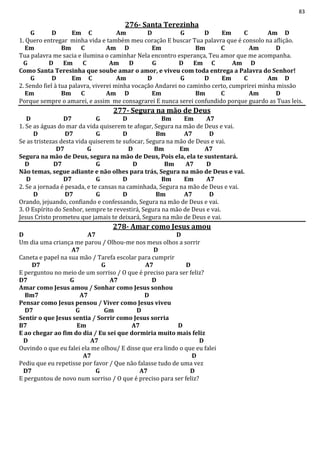 83
276- Santa Terezinha
G D Em C Am D G D Em C Am D
1. Quero entregar minha vida e também meu coração E buscar Tua palavra que é consolo na aflição.
Em Bm C Am D Em Bm C Am D
Tua palavra me sacia e ilumina o caminhar Nela encontro esperança, Teu amor que me acompanha.
G D Em C Am D G D Em C Am D
Como Santa Teresinha que soube amar o amor, e viveu com toda entrega a Palavra do Senhor!
G D Em C Am D G D Em C Am D
2. Sendo fiel à tua palavra, viverei minha vocação Andarei no caminho certo, cumprirei minha missão
Em Bm C Am D Em Bm C Am D
Porque sempre o amarei, e assim me consagrarei E nunca serei confundido porque guardo as Tuas leis.
277- Segura na mão de Deus
D D7 G D Bm Em A7
1. Se as águas do mar da vida quiserem te afogar, Segura na mão de Deus e vai.
D D7 G D Bm A7 D
Se as tristezas desta vida quiserem te sufocar, Segura na mão de Deus e vai.
D7 G D Bm Em A7
Segura na mão de Deus, segura na mão de Deus, Pois ela, ela te sustentará.
D D7 G D Bm A7 D
Não temas, segue adiante e não olhes para trás, Segura na mão de Deus e vai.
D D7 G D Bm Em A7
2. Se a jornada é pesada, e te cansas na caminhada, Segura na mão de Deus e vai.
D D7 G D Bm A7 D
Orando, jejuando, confiando e confessando, Segura na mão de Deus e vai.
3. O Espírito do Senhor, sempre te revestirá, Segura na mão de Deus e vai.
Jesus Cristo prometeu que jamais te deixará, Segura na mão de Deus e vai.
278- Amar como Jesus amou
D A7 D
Um dia uma criança me parou / Olhou-me nos meus olhos a sorrir
A7 D
Caneta e papel na sua mão / Tarefa escolar para cumprir
D7 G A7 D
E perguntou no meio de um sorriso / O que é preciso para ser feliz?
D7 G A7 D
Amar como Jesus amou / Sonhar como Jesus sonhou
Bm7 A7 D
Pensar como Jesus pensou / Viver como Jesus viveu
D7 G Gm D
Sentir o que Jesus sentia / Sorrir como Jesus sorria
B7 Em A7 D
E ao chegar ao fim do dia / Eu sei que dormiria muito mais feliz
D A7 D
Ouvindo o que eu falei ela me olhou/ E disse que era lindo o que eu falei
A7 D
Pediu que eu repetisse por favor / Que não falasse tudo de uma vez
D7 G A7 D
E perguntou de novo num sorriso / O que é preciso para ser feliz?
 