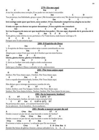 84
279- Eis-me aqui
D C D Em C
A tua luz acendeu meu coração /E eu pude ver em meio à escuridão
C D Am C D
Tua presença, tua fidelidade, graça e amor /Me levantaram outra vez/ Me deram forças e prosseguirei
G C Em D C
Irei contigo onde quer que fores, meu senhor /O teu chamado cumprirei na alegria ou na dor
Am C G D
E toda vez que eu chorar ou quiser desanimar /O teu espírito me consolará
Am C D Em D C
Se é na fraqueza do meu ser que manifestas teu poder / Eis-me aqui, dependo de ti, preciso de ti
G Em C Am G F D C
Toda glória, toda vitória eu sei, pertence a Ti/ Toda honra, todo louvor entrego a Ti
D C D G
Porque sem Ti não estaria aqui
280- O Espírito de Deus
C Em F G
1. O espirito de Deus repousa sobre mim e assim caminhando eu vou
C Em F G
Alegria paz e amor fruto que vem de ti Senhor que em mim brotou
Am Em F G
Gloria, gloria eterna, gloria a ti Senhor (2x)
C Em F G
2. Servi ao Senhor com toda alegria vinde exultaremos
C Em F G
Sabei que o Senhor é Deus e salvador só ele, pertencemos
281- Põe teus anjos aqui
D Em
Senhor, Põe Teus Anjos aqui. / Senhor, Põe Teus Anjos aqui.
A Em A D
Com a espada desembainhada, Senhor, Põe Teus Anjos aqui.
D7 G
Não deixes que o inimigo escarneça e zombe de nós.
A7 D A7 D
Cobre, Senhor, com Teu Sangue. Senhor, Põe Teus Anjos aqui.
Senhor, Põe Teus Anjos lá fora... Senhor, Senhor, Põe Teus Anjos lá em casa...
282- Eu te louvarei, Senhor!
G D7 C Cm G (D7) G7
1 - Eu te louvarei, Senhor, de todo o meu coração! (2x)
C B7 Em C G-D7-G (G7) D7
Na presença dos anjos, a ti cantarei louvores! (2x)
Eu te adorarei... Eu te bendirei... Eu te exaltarei...
283- Desde o nascer ao por do sol
A C#m Bm E7 A
Desde o nascer ao por do sol, seja louvado o nome do Senhor!
C#m F#m Bm E7 A
Desde o nascer ao por do sol, seja louvado o nome do Senhor Jesus.
F#m C#m D Bm E7
Proclamai a todos os povos / a salvação que Ele nos trouxe.
D C#m D E D C#m Bm A
Rendei-lhe hinos de glória e louvor, a Jesus salvador ô, ô, ô, ô, ô
 