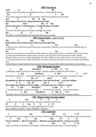 86
288- Via Sacra
Em7 D C B4
Senhor, pela Tua paixão, no abandono da Cruz / Tem piedade de nós
Em D C B4
Jesus, pelo sangue jorrado do Teu coração / Pelo Teu sacrifício, misericórdia
Em C D4 D Em
Deus Santo, Deus Forte / Deus Imortal e de Poder
Em Am7 D4 D Em
Nós te adoramos, Te bendizemos / Te glorificamos, ó Senhor
C D C D
Deus Pai, Vos ofertamos / O Corpo e o Sangue de Cristo
Em D C B4
Sua Alma e sua Divindade / Em expiação dos nossos pecados
289- Jesus Cristo – capo 3ª casa
Am C Em Dm
Jesus Cristo, Jesus Cristo, Jesus Cristo eu estou aqui (2x)
Am C Em Dm
1. Olho pro céu e vejo uma nuvem branca que vai passando / Olho para a terra e vejo uma multidão que vai
caminhando
Am C Em Dm
Como essa nuvem branca essa gente não sabe aonde vai / Quem poderá dizer o caminho certo é você meu pai
2. Toda essa multidão tem no peito amor e procura a paz /E apesar de tudo a esperança não se desfaz
Olhando a flor que nasce no chão daquele que tem amor / Olho pro céu e sinto crescer a fé no meu Salvador
3. Em cada esquina eu vejo o olhar perdido de um irmão /Em busca do mesmo bem nessa direção caminhando
vem
É meu desejo ver aumentando sempre essa procissão / Para que todos cantem na mesma voz essa oração
290- Obrigado Senhor
C Am Dm Dm/C G Dm G C G
1. Obrigado, Senhor, porque és meu amigo, / Porque sempre comigo tu estás a falar /
C Am Dm Dm/C G Dm G C-C7
No perfume das flores, na harmonia das cores / E no mar que murmura o teu nome a rezar.
F G Em A7 Dm G C C7
Escondido tu estás no verde das florestas / Nas aves em festa e no sol a brilhar
F G Em A7 Dm G C-F-C
Na sombra que abriga, na brisa amiga / Na fonte que corre ligeira a cantar.
G7 C Am Dm Dm/C G Dm G C
2. Te agradeço ainda porque na alegria / Ou na dor de cada dia posso te encontrar.
G C Am Dm Dm/C G Dm G C-C7
Quando a dor me consome, murmuro o teu nome / E mesmo sofrendo, eu posso cantar.
291- Quero estar em suas mãos
C Am F G C
Eu quero estar em tuas mãos ó Pai, / Eu quero depender de Ti (2x)
C7 F C Am F G C C7
Quero LOUVAR no Espírito, eu quero depender de Ti. (2x)
Quero AMAR no Espírito... Quero SORRIR no Espírito...
292- Calvário
C Am Dm G7 C G7
Há momentos, que só palavras não resolvem / Mas os gestos de Jesus / Transmitem amor por nós (2x)
F Fm C Am Dm G7 C C7
Foi no calvário / Que ele sem falar / Mostrou ao mundo inteiro / O que era amar
C Am Dm G7 C G7
Aqui no mundo, as desilusões são tantas / Mas existe uma esperança / O Cristo voltará
 