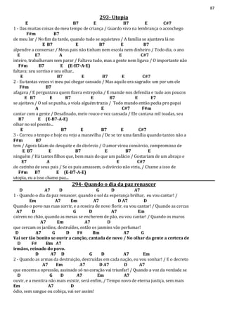 87
293- Utopia
E B7 E B7 E C#7
1 - Das muitas coisas do meu tempo de criança / Guardo vivo na lembrança o aconchego
F#m B7
de meu lar / No fim da tarde, quando tudo se aquietava / A família se ajuntava lá no
E B7 E B7 E B7
alpendre a conversar / Meus pais não tinham nem escola nem dinheiro / Todo dia, o ano
E E7 A E C#7
inteiro, trabalhavam sem parar / Faltava tudo, mas a gente nem ligava / O importante não
F#m B7 E (E-B7-A-E)
faltava: seu sorriso e seu olhar..
E B7 E B7 E C#7
2 - Eu tantas vezes vi meu pai chegar cansado / Mas aquilo era sagrado: um por um ele
F#m B7
afagava / E perguntava quem fizera estrepolia / E mamãe nos defendia e tudo aos poucos
E B7 E B7 E B7 E E7
se ajeitava / O sol se punha, a viola alguém trazia / Todo mundo então pedia pro papai
A E C#7 F#m
cantar com a gente / Desafinado, meio rouco e voz cansada / Ele cantava mil toadas, seu
B7 E (E-B7-A-E)
olhar no sol poente...
E B7 E B7 E C#7
3 - Correu o tempo e hoje eu vejo a maravilha / De se ter uma família quando tantos não a
F#m B7
tem / Agora falam do desquite e do divórcio / O amor virou consórcio, compromisso de
E B7 E B7 E B7 E
ninguém / Há tantos filhos que, bem mais do que um palácio / Gostariam de um abraço e
E7 A E C#7
do carinho de seus pais / Se os pais amassem, o divórcio não viria, / Chame a isso de
F#m B7 E (E-B7-A-E)
utopia, eu a isso chamo paz...
294- Quando o dia da paz renascer
D A7 D G D A7
1 - Quando o dia da paz renascer, quando o sol da esperança brilhar, eu vou cantar! /
Em A7 Em A7 D A7 D
Quando o povo nas ruas sorrir, e a roseira de novo florir, eu vou cantar! / Quando as cercas
A7 D G D A7 Em
caírem no chão, quando as mesas se encherem de pão, eu vou cantar! / Quando os muros
A7 Em A7 D
que cercam os jardins, destruídos, então os jasmins vão perfumar!
D A7 G D F# Bm A7 G
Vai ser tão bonito se ouvir a canção, cantada de novo / No olhar da gente a certeza de
D F# Bm A7
irmãos, reinado do povo.
D A7 D G D A7 Em
2 - Quando as armas da destruição, destruídas em cada nação, eu vou sonhar! / E o decreto
A7 Em A7 D A7 D A7
que encerra a opressão, assinado só no coração vai triunfar! / Quando a voz da verdade se
D G D A7 Em A7
ouvir, e a mentira não mais existir, será enfim, / Tempo novo de eterna justiça, sem mais
Em A7 D
ódio, sem sangue ou cobiça, vai ser assim!
 