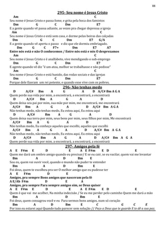 88
295- Seu nome é Jesus Cristo
Am C
Seu nome é Jesus Cristo e passa fome, e grita pela boca dos famintos
Dm G C Dm E7
E a gente quando vê passa adiante, as vezes pra chegar depressa a igreja
Am C
Seu nome é Jesus Cristo e está sem casa, e dorme pelas beiras das calçadas
Dm G C Dm E7 G/A
E a gente quando vê aperta o passo e diz que ele dormiu embriagado.
Dm G C F7+ Dm E7 A7
Entre nós está e não O conhecemos / Entre nós está e nós O desprezamos
Am C
Seu nome é Jesus Cristo e é analfabeto, vive mendigando o sub-emprego
Dm G C Dm E7
E agente quando vê diz "é um atoa, melhor se trabalhasse e não pedisse"
Am C
Seu nome é Jesus Cristo e está banido, das rodas sociais e das igrejas
Dm G C Dm E7
Porque dele fizeram um rei potente, e quando esse vive com os pobres.
296- Não tenhas medo
D A/C# Bm A G A D A/C# Bm A G A
Quem perde sua vida por mim, a encontrará, a encontrará, a encontrará
D A/C# Bm A G A D
Quem deixa seu pai por mim, sua mãe por mim, me encontrará, me encontrará
A/C# Bm A G A D A/C# Bm A G A
Não tenhas medo, não tenhas medo, Eu estou aqui, Eu estou aqui
D A/C# Bm A G A D
Quem deixa sua terra por mim, seus bens por mim, seus filhos por mim, Me encontrará
A/C# Bm A G A D
Não tenhas medo, Eu conheço aqueles que escolhi, aqueles que escolhi
A/C# Bm A G A D A/C# Bm A G A
Não tenhas medo, não tenhas medo, Eu estou aqui, Eu estou aqui
D A/C# Bm A G A D A/C# Bm A G A
Quem perde sua vida por mim, a encontrará, a encontrará, a encontrará
297- Amigos pela fé
A E F#m E D E A E F#m E D E
Quem me dará um ombro amigo quando eu precisar/ E se eu cair, se eu vacilar, quem vai me levantar
Bm A D Bm E
Sou eu, quem vai ouvir você, quando o mundo não puder te entender
Bm A D Bm E
Foi deus, quem te escolheu pra ser O melhor amigo que eu pudesse ter
A E F#m D E
Amigos, pra sempre Bons amigos que nasceram pela fé
A E/Ab F#m D E A
Amigos, pra sempre Para sempre amigos sim, se Deus quiser
A E F#m E D E A E F#m E D E
Quem é que vai me acolher, Na minha indecisão / Se eu me perder pelo caminho Quem me dará a mão
Bm A D Bm E
Foi deus, quem consagrou você e eu Para sermos bons amigos, num só coração
Bm A D Bm E C G C E
Por isso eu estarei aqui Quando tudo parecer sem solução // Peço a Deus que te guarde E te dê a sua paz.
 