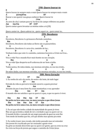 89
298- Quero louvar-te
E C#m
Quero louvar-te sempre mais e mais Quero louvar-te sempre mais e mais
A (G#m)F#m B7
Buscar o seu querer sua graça conhecer Quero louvar-te
E C#m
As aves do céu/ cantam para ti/ As feras do campo refletem seu poder
Am Gm Fm B7 E B7
Quero cantar quero levantar as minhas mãos a ti.(2X)
Quero cantar-te... Quero adorar-te... quero seguir-te... quero amar-te...
299- Decolores
A E
Decolores, Decolores é a primavera florindo caminhos.
Bm A
Decolores, Decolores são todas as flores são os passarinhos.
A D
Decolores, Decolores é o arco-íris, caminho de luz...
D A E A
Venham todos que este é o caminho, cantemos louvores a Cristo na Cruz...
A E
Viva a vida! Faz o mundo ficar mais bonito no seu coração.
Bm A
Viva a vida! Que desperta na fé ardorosa de ser bom cristão.
A D
Todos juntos, De mãos dadas, nas mesmas estradas, eu sou teu irmão..
D A E A
De mãos dadas, nas mesmas estradas, nas mesmas estradas, eu sou teu irmão..
300- Nova Geração
Am E7 Am
1. Eu venho do sul e do norte, do oeste e do leste, de todo lugar
E7 Am
Estrada da vida eu percorro levando socorro a quem precisar
Dm Am
Assunto de paz é meu forte Eu cruzo montanhas e vou aprender
Dm Am E7 Am
O mundo não me satisfaz o que eu quero é a paz, o que eu quero é viver.
Dm Am Dm Am E7 Am
No peito eu levo uma cruz, no meu coração o que disse Jesus
Dm Am Dm Am E7 Am
No peito eu levo uma cruz, no meu coração o que disse Jesus
2. Eu sei que não tenho a idade da maturidade de quem já viveu
Mas sei que já tenho a idade de ver a verdade o que eu quero ser eu
O mundo ferido e cansado de um negro passado de guerras sem fim
Tem medo da bomba que fez, a fé que desfez mas aponta pra mim
3. Eu venho trazer meu recado, não tenho passado mas sei entender
Um jovem foi crucificado por ter ensinado a gente viver
Eu grito ao mundo descrente que eu quero ser gente, que eu creio na cruz
Eu creio na força do jovem que segue o caminho do Cristo Jesus
 