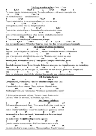 9
31- Sagrado Coração – Capo 1ª Casa
A E/G# F#m7 D A E/G# F#m7 D
Por onde eu ando sinto sua presença / Em todos os lugares está sempre perto de mim
A E/G# F#m7 D
Em minhas escolhas vens me iluminar
A E/G# F#m7 D
Como posso te deixar se mesmo quando eu erro vens me amar
A E/G# F#m7 D
E me ajudas a acertar e na tua direção caminhar
D E F#m7 E/G#
Como seria a minha vida se as Tuas mãos não estivessem sobre mim
D E F#m7 E/G#
Como seriam os meus sonhos se o Teu Espírito não habitasse em mim
A E/G# F#m7 D
O Teu amor me envolve / O Teu amor me protege
A E/G# F#m7 D A E/G# F#m7 D
És o meu porto seguro / O melhor lugar de estar é no Teu coração / Sagrado coração
32- Sagrado Coração de Jesus
Am F C G Am F C G
Sagrado Coração de Jesus, eu confio em Ti / Renova minha vida, restaura tudo em mim
Dm F C G Dm F G
Meu primeiro amor, minha fonte de água viva / Derrama sobre mim o teu amor
C G F9 Am G C
Amado Jesus, Meu Senhor Jesus / Teu Sagrado Coração é minha Luz, Jesus
C G F9 C G F9
Amado Jesus, meu Senhor Jesus/Coração de imenso amor, que me conquistou, que me conquistou
Am F C G Am F C G
Doce coração Jesus, eu me consagro a ti / Vem fazer em mim morada, permanece sempre aqui
Dm F C G Dm F G
Entra em minha casa, misericórdia infinita / Meu consolo, meu refúgio e minha paz
33- Coração Santo
Am E Am A7
Coração Santo, Tu reinarás, Tu nosso encanto sempre serás (2x)
Dm Am E Am
1. Jesus amável, Jesus piedoso / Deus amoroso, frágua de amor
Dm Am E Am
Aos teus pés venho, se Tu me deixas / Humildes queixas sentido expor
2. Divino peito, que amor inflama / Em viva chama de eterna luz
Olha esta terra, tão desolada / E abrasada, logo verás.
34- Vamos celebrar
D G9 D G9 A9
Todos reunidos na casa de Deus / Com cantos de alegria e grande louvor
G9 A9 G9 D
Vamos celebrar os feitos do senhor / E sua bondade que nunca tem fim
D G9 D G9
Vamos celebrar Deus está aqui / Vamos celebrar Deus está aqui
A9 D
No meio de nós (bis) (Ele está presente aqui)2x
D G9 D G9 A9
Quando estamos juntos unidos a Ti / Para elevar a nossa oração
G9 A9 G9 D
Um canto de alegria surge entre nós / Em adoração ao Teu eterno amor
 