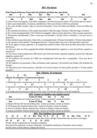 90
301- Via Sacra
Pela Virgem dolorosa, Vossa mãe tão piedosa, perdoai-me, meu Jesus.
Am E Dm Am Dm Am E Am
1. A morrer crucificado / Teu Jesus é condenado / Por teus crimes, pecador / Por teus crimes, pecador!
Am E Dm Am Dm Am E Am
2. Com a Cruz é carregado / Vai sofrer resignado / Vai morrer por teu amor / Vai morrer por teu amor!
3. Sob o peso desmedido / Cai Jesus, desfalecido / Pela tua salvação / Pela tua salvação!
4. Vê a dor da Mãe amada / Que se encontra desolada / Com seu Filho em aflição / Com seu Filho em
aflição!
5. No caminho do Calvário / Um auxílio necessário / Não lhe nega o Cirineu / Não lhe nega o Cirineu!
6. Eis o rosto ensanguentado / Por Verônica enxugado / Que no pano apareceu / Que no pano apareceu!
7. Novamente desmaiando / Sob a Cruz que vai levando / Cai por terra o Salvador / Cai por terra o
Salvador!
8. Das mulheres que choravam / Que, fiéis, o acompanhavam / É Jesus Consolador / É Jesus Consolador!
9. Cai exausto, o bom Senhor / Esmagado pela dor / Dos pecados e da Cruz / Dos pecados e da Cruz!
10. Já do algoz, as mãos agrestes / As sangrentas, pobres vestes /Vão tirar do bom Jesus/Vão tirar do
bom Jesus!
11. Sois por mim na Cruz pregado/Insultado, blasfemado/Com cegueira e com furor/Com cegueira e
com furor!
12. Por meus crimes padecestes /Meu Jesus, por mim morrestes /Quanta angústia, quanta dor /Quanta
angústia, quanta dor!
13. Do madeiro vos tiraram /E à Mãe vos entregaram/ Com que dor e compaixão / Com que dor e
compaixão!
14. No sepulcro vos puseram / Mas os homens tudo esperam / Do mistério da Paixão /Do mistério da
Paixão!
15. Meu Jesus, por vossos passos / Recebei em vossos braços /A mim, pobre pecador / A mim, pobre
pecador!
302- Vitória, Tu reinarás
C F G7 C
Vitória, Tu reinarás / ó Cruz tu nos salvará.
C F G7 C C F G7 C
1. Brilhando sobre o mundo que vive sem tua luz / tu és um sol fecundo / de amor e de paz ó Cruz.
C F G7 C C F G7 C
2. Aumenta a confiança, do pobre do pecador / confirma a nossa esperança / na marcha para o Senhor.
C F G7 C C F G7 C
3. À sombra dos teus braços a Igreja viverá / por ti no eterno abraço / o Pai nos acolherá.
303- Cantai ao Senhor um cântico novo
Am E (Am-A7-Dm) Am E Am
1. Cantai ao Senhor um cântico novo (3x) - Cantai ao Senhor, cantai ao Senhor
Am E (Am-A7-Dm) Am E Am
2. Porque Ele fez, Ele faz maravilhas (3x) - Cantai ao Senhor, cantai ao Senhor
3. É Ele quem dá o Espírito Santo (3x) - Cantai ao Senhor, cantai ao Senhor
4. Jesus é o Senhor! Amém, Aleluia (3x) - Cantai ao Senhor, cantai ao Senhor
5. Louvai ao Senhor! Amém, Aleluia (3x) - Louvai ao Senhor, louvai ao Senhor
304- Tão Sublime Sacramento
D A7 D A7 D Bm F#m A7 D A7 D A7 D Bm F#m A7 D
Tão sublime Sacramento adoremos neste altar, Pois o Antigo Testamento deu ao novo o seu lugar,
A7 D A7 D G D D A7 D
Venha a fé por suplemento os sentidos completar.
Ao eterno Pai cantemos e a Jesus o Salvador, Ao Espírito exaltemos a Trindade, eterno Amor.
Ao Deus Uno e Trino demos a alegria do louvor.
 