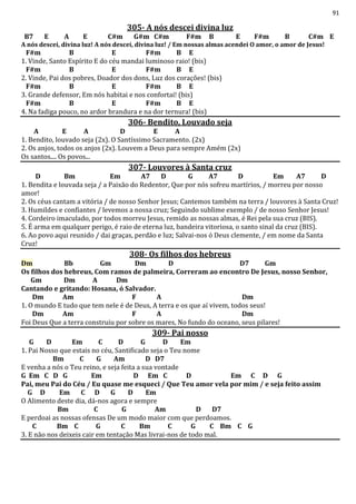 91
305- A nós descei divina luz
B7 E A E C#m G#m C#m F#m B E F#m B C#m E
A nós descei, divina luz! A nós descei, divina luz! / Em nossas almas acendei O amor, o amor de Jesus!
F#m B E F#m B E
1. Vinde, Santo Espírito E do céu mandai luminoso raio! (bis)
F#m B E F#m B E
2. Vinde, Pai dos pobres, Doador dos dons, Luz dos corações! (bis)
F#m B E F#m B E
3. Grande defensor, Em nós habitai e nos confortai! (bis)
F#m B E F#m B E
4. Na fadiga pouco, no ardor brandura e na dor ternura! (bis)
306- Bendito, Louvado seja
A E A D E A
1. Bendito, louvado seja (2x). O Santíssimo Sacramento. (2x)
2. Os anjos, todos os anjos (2x). Louvem a Deus para sempre Amém (2x)
Os santos.... Os povos...
307- Louvores à Santa cruz
D Bm Em A7 D G A7 D Em A7 D
1. Bendita e louvada seja / a Paixão do Redentor, Que por nós sofreu martírios, / morreu por nosso
amor!
2. Os céus cantam a vitória / de nosso Senhor Jesus; Cantemos também na terra / louvores à Santa Cruz!
3. Humildes e confiantes / levemos a nossa cruz; Seguindo sublime exemplo / de nosso Senhor Jesus!
4. Cordeiro imaculado, por todos morreu Jesus, remido as nossas almas, é Rei pela sua cruz (BIS).
5. É arma em qualquer perigo, é raio de eterna luz, bandeira vitoriosa, o santo sinal da cruz (BIS).
6. Ao povo aqui reunido / dai graças, perdão e luz; Salvai-nos ó Deus clemente, / em nome da Santa
Cruz!
308- Os filhos dos hebreus
Dm Bb Gm Dm D D7 Gm
Os filhos dos hebreus, Com ramos de palmeira, Correram ao encontro De Jesus, nosso Senhor,
Gm Dm A Dm
Cantando e gritando: Hosana, ó Salvador.
Dm Am F A Dm
1. O mundo E tudo que tem nele é de Deus, A terra e os que aí vivem, todos seus!
Dm Am F A Dm
Foi Deus Que a terra construiu por sobre os mares, No fundo do oceano, seus pilares!
309- Pai nosso
G D Em C D G D Em
1. Pai Nosso que estais no céu, Santificado seja o Teu nome
Bm C G Am D D7
E venha a nós o Teu reino, e seja feita a sua vontade
G Em C D G Em D Em C D Em C D G
Pai, meu Pai do Céu / Eu quase me esqueci / Que Teu amor vela por mim / e seja feito assim
G D Em C D G D Em
O Alimento deste dia, dá-nos agora e sempre
Bm C G Am D D7
E perdoai as nossas ofensas De um modo maior com que perdoamos.
C Bm C G C Bm C G C Bm C G
3. E não nos deixeis cair em tentação Mas livrai-nos de todo mal.
 