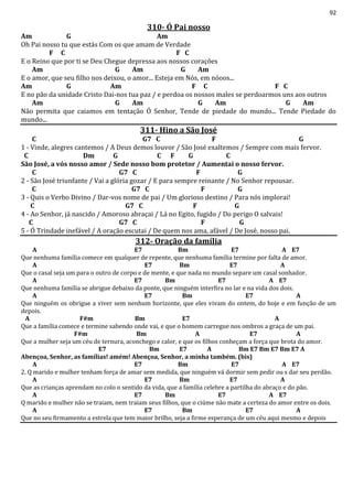 92
310- Ó Pai nosso
Am G Am
Oh Pai nosso tu que estás Com os que amam de Verdade
F C F C
E o Reino que por ti se Deu Chegue depressa aos nossos corações
Am G Am G Am
E o amor, que seu filho nos deixou, o amor... Esteja em Nós, em nóoos...
Am G Am F C F C
E no pão da unidade Cristo Dai-nos tua paz / e perdoa os nossos males se perdoarmos uns aos outros
Am G Am G Am G Am
Não permita que caiamos em tentação Ó Senhor, Tende de piedade do mundo... Tende Piedade do
mundo...
311- Hino a São José
C G7 C F G
1 - Vinde, alegres cantemos / A Deus demos louvor / São José exaltemos / Sempre com mais fervor.
C Dm G C F G C
São José, a vós nosso amor / Sede nosso bom protetor / Aumentai o nosso fervor.
C G7 C F G
2 - São José triunfante / Vai a glória gozar / E para sempre reinante / No Senhor repousar.
C G7 C F G
3 - Quis o Verbo Divino / Dar-vos nome de pai / Um glorioso destino / Para nós implorai!
C G7 C F G
4 - Ao Senhor, já nascido / Amoroso abraçai / Lá no Egito, fugido / Do perigo O salvais!
C G7 C F G
5 - Ó Trindade inefável / A oração escutai / De quem nos ama, afável / De José, nosso pai.
312- Oração da família
A E7 Bm E7 A E7
Que nenhuma família comece em qualquer de repente, que nenhuma família termine por falta de amor.
A E7 Bm E7 A
Que o casal seja um para o outro de corpo e de mente, e que nada no mundo separe um casal sonhador.
A E7 Bm E7 A E7
Que nenhuma família se abrigue debaixo da ponte, que ninguém interfira no lar e na vida dos dois.
A E7 Bm E7 A
Que ninguém os obrigue a viver sem nenhum horizonte, que eles vivam do ontem, do hoje e em função de um
depois.
A F#m Bm E7 A
Que a família comece e termine sabendo onde vai, e que o homem carregue nos ombros a graça de um pai.
F#m Bm A E7 A
Que a mulher seja um céu de ternura, aconchego e calor, e que os filhos conheçam a força que brota do amor.
E7 Bm E7 A Bm E7 Bm E7 Bm E7 A
Abençoa, Senhor, as famílias! amém! Abençoa, Senhor, a minha também. (bis)
A E7 Bm E7 A E7
2. Q marido e mulher tenham força de amar sem medida, que ninguém vá dormir sem pedir ou s dar seu perdão.
A E7 Bm E7 A
Que as crianças aprendam no colo o sentido da vida, que a família celebre a partilha do abraço e do pão.
A E7 Bm E7 A E7
Q marido e mulher não se traiam, nem traiam seus filhos, que o ciúme não mate a certeza do amor entre os dois.
A E7 Bm E7 A
Que no seu firmamento a estrela que tem maior brilho, seja a firme esperança de um céu aqui mesmo e depois
 