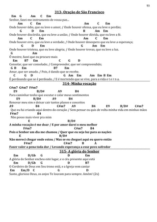 93
313- Oração de São Francisco
Em G Am C Em
Senhor, fazei-me instrumento de vossa paz...
Am C Em Am C Em
Onde houver ódio, que eu leve o amor; / Onde houver ofensa, que eu leve o perdão;
G D Em B Am Em
Onde houver discórdia, que eu leve a união; / Onde houver dúvida, que eu leve a fé.
Am C Em Am C Em
Onde houver erro, que eu leve a verdade; / Onde houver desespero que eu leve a esperança;
G D Em G Am Em
Onde houver tristeza, que eu leve alegria; / Onde houver trevas, que eu leve a luz.
G Am
Ó mestre, fazei que eu procure mais
Em B7 Em C G D
Consolar, que ser consolado; / Compreender, que ser compreendido;
G B Em B7 Em
Amar, que ser amado. / Pois, é dando que se recebe.
C G D G Am Em Am Em B Em
É perdoando que se é perdoado, / E é morrendo que se vive, para a vida e t e r n a.
314- Minha vocação
C#m7 G#m7 F#m7
E9 B/D# A9 B4
Para caminhar tenho que escutar e calar meus sentimentos
E9 B/D# A9 B4
Renovar meu sim e deixar cair tantos planos e conceitos
A9 B4 C#m7 A9 B4 E9 B/D# C#m7
Que eu fui criando aqui dentro do coração / Sem pensar eu quis de volta minha vida em minhas mãos
F#m7 B4
Não posso mais viver pra mim
E B/D#
A minha vocação é me doar / E por amor darei o meu melhor
F#m7 C#m7 B4
Pois o Senhor um dia me chamou / Quer que eu seja luz para as nações
E B/D#
Não mereci chegar onde estou / Mas se eu cheguei aqui eu quero então
F#m7 C#m7 B A
Fazer valer a pena toda dor / Levando esperança a esse povo sofredor
315- A glória do Senhor
Em D/Gb G D Em
A glória do Senhor encheu este lugar, e o céu presente aqui está
Em D/Gb G D B7
O Cordeiro de Deus em Seu trono está, e a Igreja vem cantar
Em Em/D C G D
Santo, glorioso Deus, os anjos Te louvam para sempre. Amém! (2x)
 
