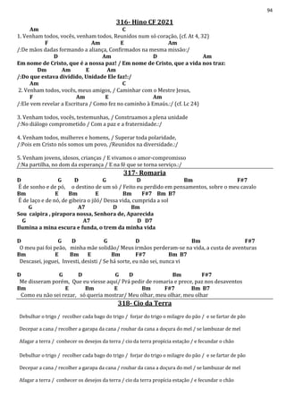 94
316- Hino CF 2021
Am C
1. Venham todos, vocês, venham todos, Reunidos num só coração, (cf. At 4, 32)
F Am E Am
/:De mãos dadas formando a aliança, Confirmados na mesma missão:/
D Am D Am
Em nome de Cristo, que é a nossa paz! / Em nome de Cristo, que a vida nos traz:
Dm Am E Am
/:Do que estava dividido, Unidade Ele faz!:/
Am C
2. Venham todos, vocês, meus amigos, / Caminhar com o Mestre Jesus,
F Am E Am
/:Ele vem revelar a Escritura / Como fez no caminho à Emaús.:/ (cf. Lc 24)
3. Venham todos, vocês, testemunhas, / Construamos a plena unidade
/:No diálogo comprometido / Com a paz e a fraternidade.:/
4. Venham todos, mulheres e homens, / Superar toda polaridade,
/:Pois em Cristo nós somos um povo, /Reunidos na diversidade.:/
5. Venham jovens, idosos, crianças / E vivamos o amor-compromisso
/:Na partilha, no dom da esperança / E na fé que se torna serviço.:/
317- Romaria
D G D G D Bm F#7
É de sonho e de pó, o destino de um só / Feito eu perdido em pensamentos, sobre o meu cavalo
Bm E Bm E Bm F#7 Bm B7
É de laço e de nó, de gibeira o jiló/ Dessa vida, cumprida a sol
G A7 D Bm
Sou caipira , pirapora nossa, Senhora de, Aparecida
G A7 D D7
Ilumina a mina escura e funda, o trem da minha vida
D G D G D Bm F#7
O meu pai foi peão, minha mãe solidão/ Meus irmãos perderam-se na vida, a custa de aventuras
Bm E Bm E Bm F#7 Bm B7
Descasei, joguei, Investi, desisti / Se há sorte, eu não sei, nunca vi
D G D G D Bm F#7
Me disseram porém, Que eu viesse aqui/ Prá pedir de romaria e prece, paz nos desaventos
Bm E Bm E Bm F#7 Bm B7
Como eu não sei rezar, só queria mostrar/ Meu olhar, meu olhar, meu olhar
318- Cio da Terra
Debulhar o trigo / recolher cada bago do trigo / forjar do trigo o milagre do pão / e se fartar de pão
Decepar a cana / recolher a garapa da cana / roubar da cana a doçura do mel / se lambuzar de mel
Afagar a terra / conhecer os desejos da terra / cio da terra propícia estação / e fecundar o chão
Debulhar o trigo / recolher cada bago do trigo / forjar do trigo o milagre do pão / e se fartar de pão
Decepar a cana / recolher a garapa da cana / roubar da cana a doçura do mel / se lambuzar de mel
Afagar a terra / conhecer os desejos da terra / cio da terra propícia estação / e fecundar o chão
 