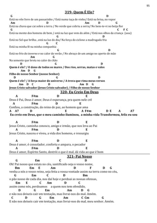 95
319- Quem É Ele?
G D
Está no vôo livre de um passarinho / Está numa taça de vinho/ Está na brisa, no vapor
Am D Am D G
Está na chuva que cai sobre a terra / No verde que cobriu a serra/ No bem-te-vi no beija flor
G C F C
Está na mente dos homens de bem / está na luz que vem do além / Está nos olhos da criança (uuu)
G D
Está no Sol que brilha , está na luz do dia/ Na força do ciclone a madrugada fria
G C
Está na minha fé na minha companhia
G D
Está no frio do inverno e no calor do verão / No abraço de um amigo no aperto de mão
Am G
Na semente que brota no calor do chão
D G D
Quem é ele? / O dono de todos os mares / Dos rios, serras, matas e vales
Am D G
Filho de nosso Senhor (nosso Senhor)
D G D
Quem é ele? / A força maior do universo / A trova que rima meus versos
Am D C D Am D G
Jesus Cristo salvador (Jesus Cristo salvador) / Filho de nosso Senhor
320- Eu Creio Em Deus
A F#m D E
Deus é Pai, Deus é amor, Deus é esperança, pra quem nele crê
A F#m D E
Confiou, a construção, do reino de paz, ao homem que ama
A A7 D E A F#m D E A A7
Eu creio em Deus, que o meu caminho iluminou, a minha vida Transformou, feliz eu sou
A F#m D E
Jesus Cristo, caminha conosco, amigo e irmão, que nos leva ao Pai
A F#m D E
Jesus Cristo, nasceu e viveu, a vida dos homens, e ressurgiu
A F#m D E
Deus é amor, é consolador, conforta e ampara, o pecador
A F#m D E
Deus é amor, Espírito Santo, destrói o que é mal, dá vida ao que é bom
321- Pai Nosso
G Em C D
Oh! Pai nosso que estais no céu, santificado seja o vosso nome,
Bm Em E Am D F D G
venha a nós o vosso reino, seja feita a vossa vontade assim na terra como no céu,
G Em C D Bm
o pão nosso de cada dia, nos daí hoje e perdoai as nossas ofensas,
Em E C Am D C
assim como nós, perdoamos a quem nos tem ofendido,
D G Em Am D G
e não nos deixeis cair em tentação, mas livrai-nos do mal. Amém.
C D G Em Am C Cm G
E não nos deixeis cair em tentação, mas livrai-nos do mal, meu senhor. Amém.
 