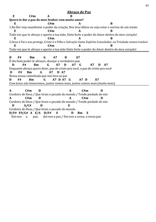 97
Abraço de Paz
E C#m A B
Quero te dar a paz do meu Senhor com muito amor!
E C#m A B
1.Na flor vejo manifestar o poder da criação, Nos teus lábios eu vejo estar o sorriso de um irmão
E C#m A B
Toda vez que te abraço e aperto a tua mão, Sinto forte o poder do Amor dentro do meu coração!
E C#m A B
2.Deus é Pai e nos protege, Cristo é o Filho e Salvação Santo Espírito Consolador, na Trindade somos irmãos!
E C#m A B
Toda vez que te abraço e aperto a tua mão Sinto forte o poder do Amor dentro do meu coração!
D F# Bm G A7 D A7
É tão bom poder te abraçar, desejar a verdadeira paz
D F# Bm G A7 D A7 G A7 D A7
Enquanto abraço quero dizer, paz de cristo pra você, a paz de cristo pra você
D F# Bm G A7 D A7
Nessa nossa caminhada que nos leva ao pai
D F# Bm G A7 D A7 G A7 D A7
Com Jesus não temeremos, juntos somos mais, juntos somos mais (muito mais)
A C#m D A C#m D
Cordeiro de Deus / Que tirais o pecado do mundo / Tende piedade de nós
A C#m D A C#m D
Cordeiro de Deus / Que tirais o pecado do mundo / Tende piedade de nós
D A/C# D E
Cordeiro de Deus / Que tirais o pecado do mundo
D/F# E9/G# A E/A D/F# E D Bm E
Dai-nos a paz, dai-nos a paz / Dai-nos a vossa, a vossa paz
 