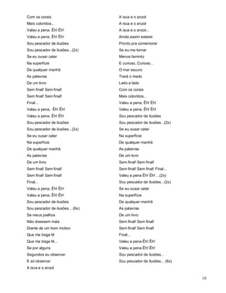 Com os corais                     A isca e o anzol
Mais coloridos...                 A isca e o anzol
Valeu a pena, Êh! Êh!             A isca e o anzol...
Valeu a pena, Êh! Êh!             Ainda assim estarei
Sou pescador de ilusões           Pronto pra comemorar
Sou pescador de ilusões...(2x)    Se eu me tornar
Se eu ousar catar                 Menos faminto
Na superfície                     E curioso, Curioso...
De qualquer manhã                 O mar escuro
As palavras                       Trará o medo
De um livro                       Lado a lado
Sem final! Sem final!             Com os corais
Sem final! Sem final!             Mais coloridos...
Final...                          Valeu a pena, Êh! Êh!
Valeu a pena, Êh! Êh!             Valeu a pena, Êh! Êh!
Valeu a pena, Êh! Êh!             Sou pescador de ilusões
Sou pescador de ilusões           Sou pescador de ilusões...(2x)
Sou pescador de ilusões...(2x)    Se eu ousar catar
Se eu ousar catar                 Na superfície
Na superfície                     De qualquer manhã
De qualquer manhã                 As palavras
As palavras                       De um livro
De um livro                       Sem final! Sem final!
Sem final! Sem final!             Sem final! Sem final! Final...
Sem final! Sem final!             Valeu a pena Êh! Êh! ...(2x)
Final...                          Sou pescador de ilusões...(2x)
Valeu a pena, Êh! Êh!             Se eu ousar catar
Valeu a pena, Êh! Êh!             Na superfície
Sou pescador de ilusões           De qualquer manhã
Sou pescador de ilusões... (6x)   As palavras
Se meus joelhos                   De um livro
Não doessem mais                  Sem final! Sem final!
Diante de um bom motivo           Sem final! Sem final!
Que me traga fé                   Final...
Que me traga fé...                Valeu a pena Êh! Êh!
Se por alguns                     Valeu a pena Êh! Êh!
Segundos eu observar              Sou pescador de ilusões...
E só observar                     Sou pescador de ilusões... (6x)
A isca e o anzol

                                                                    10
 