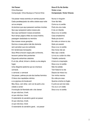 Vai Passar                                         Deus E Eu No Sertão
Chico Buarque                                      Victor e Leo
Composição: Chico Buarque e Francis Hime           Composição: Victor Chaves


Vai passar nessa avenida um samba popular          Nunca vi ninguém
Cada paralelepípedo da velha cidade essa noite     Viver tão feliz
vai se arrepiar                                    Como eu no sertão
Ao lembrar que aqui passaram sambas imortais       Perto de uma mata
Que aqui sangraram pelos nossos pés                E de um ribeirão
Que aqui sambaram nossos ancestrais                Deus e eu no sertão
Num tempo página infeliz da nossa história,        Casa simplesinha
passagem desbotada na memória                      Rede pra dormir
Das nossas novas gerações                          De noite um show no céu
Dormia a nossa pátria mãe tão distraída            Deito pra assistir
sem perceber que era subtraída                     Deus e eu no sertão
Em tenebrosas transações                           Das horas não sei
Seus filhos erravam cegos pelo continente,         Mas vejo o clarão
levavam pedras feito penitentes                    Lá vou eu cuidar do chão
Erguendo estranhas catedrais                       Trabalho cantando
E um dia, afinal, tinham o direito a uma alegria   A terra é a inspiração
fugaz                                              Deus e eu no sertão
Uma ofegante epidemia que se chamava               Não há solidão
carnaval,                                          Tem festa lá na vila
o carnaval, o carnaval                             Depois da missa vou
Vai passar, palmas pra ala dos barões famintos     Ver minha menina
O bloco dos napoleões retintos                     De volta pra casa
e os pigmeus do boulevard                          Queima a lenha no fogão
Meu Deus, vem olhar, vem ver de perto uma          E junto ao som da mata
cidade a cantar                                    Vou eu e um violão
A evolução da liberdade até o dia clarear          Deus e eu no sertão
Ai que vida boa, ô lerê,
ai que vida boa, ô lará
O estandarte do sanatório geral vai passar
Ai que vida boa, ô lerê,
ai que vida boa, ô lará
O estandarte do sanatório geral... vai passar




                                                                               2
 