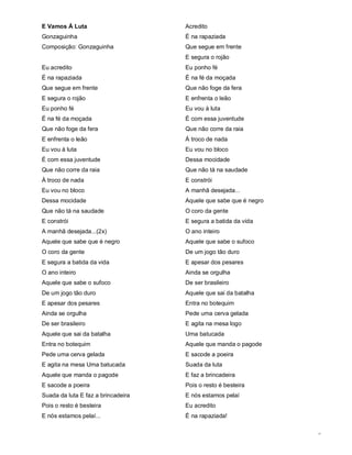 E Vamos Á Luta                      Acredito
Gonzaguinha                         É na rapaziada
Composição: Gonzaguinha             Que segue em frente
                                    E segura o rojão
Eu acredito                         Eu ponho fé
É na rapaziada                      É na fé da moçada
Que segue em frente                 Que não foge da fera
E segura o rojão                    E enfrenta o leão
Eu ponho fé                         Eu vou à luta
É na fé da moçada                   É com essa juventude
Que não foge da fera                Que não corre da raia
E enfrenta o leão                   À troco de nada
Eu vou à luta                       Eu vou no bloco
É com essa juventude                Dessa mocidade
Que não corre da raia               Que não tá na saudade
À troco de nada                     E constrói
Eu vou no bloco                     A manhã desejada...
Dessa mocidade                      Aquele que sabe que é negro
Que não tá na saudade               O coro da gente
E constrói                          E segura a batida da vida
A manhã desejada...(2x)             O ano inteiro
Aquele que sabe que é negro         Aquele que sabe o sufoco
O coro da gente                     De um jogo tão duro
E segura a batida da vida           E apesar dos pesares
O ano inteiro                       Ainda se orgulha
Aquele que sabe o sufoco            De ser brasileiro
De um jogo tão duro                 Aquele que sai da batalha
E apesar dos pesares                Entra no botequim
Ainda se orgulha                    Pede uma cerva gelada
De ser brasileiro                   E agita na mesa logo
Aquele que sai da batalha           Uma batucada
Entra no botequim                   Aquele que manda o pagode
Pede uma cerva gelada               E sacode a poeira
E agita na mesa Uma batucada        Suada da luta
Aquele que manda o pagode           E faz a brincadeira
E sacode a poeira                   Pois o resto é besteira
Suada da luta E faz a brincadeira   E nós estamos pelaí
Pois o resto é besteira             Eu acredito
E nós estamos pelaí...              É na rapaziada!

                                                                  3
 