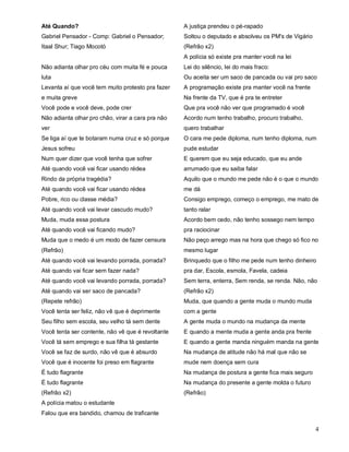 Até Quando?                                        A justiça prendeu o pé-rapado
Gabriel Pensador - Comp: Gabriel o Pensador;       Soltou o deputado e absolveu os PM's de Vigário
Itaal Shur; Tiago Mocotó                           (Refrão x2)
                                                   A polícia só existe pra manter você na lei
Não adianta olhar pro céu com muita fé e pouca     Lei do silêncio, lei do mais fraco:
luta                                               Ou aceita ser um saco de pancada ou vai pro saco
Levanta aí que você tem muito protesto pra fazer   A programação existe pra manter você na frente
e muita greve                                      Na frente da TV, que é pra te entreter
Você pode e você deve, pode crer                   Que pra você não ver que programado é você
Não adianta olhar pro chão, virar a cara pra não   Acordo num tenho trabalho, procuro trabalho,
ver                                                quero trabalhar
Se liga aí que te botaram numa cruz e só porque    O cara me pede diploma, num tenho diploma, num
Jesus sofreu                                       pude estudar
Num quer dizer que você tenha que sofrer           E querem que eu seja educado, que eu ande
Até quando você vai ficar usando rédea             arrumado que eu saiba falar
Rindo da própria tragédia?                         Aquilo que o mundo me pede não é o que o mundo
Até quando você vai ficar usando rédea             me dá
Pobre, rico ou classe média?                       Consigo emprego, começo o emprego, me mato de
Até quando você vai levar cascudo mudo?            tanto ralar
Muda, muda essa postura                            Acordo bem cedo, não tenho sossego nem tempo
Até quando você vai ficando mudo?                  pra raciocinar
Muda que o medo é um modo de fazer censura         Não peço arrego mas na hora que chego só fico no
(Refrão)                                           mesmo lugar
Até quando você vai levando porrada, porrada?      Brinquedo que o filho me pede num tenho dinheiro
Até quando vai ficar sem fazer nada?               pra dar, Escola, esmola, Favela, cadeia
Até quando você vai levando porrada, porrada?      Sem terra, enterra, Sem renda, se renda. Não, não
Até quando vai ser saco de pancada?                (Refrão x2)
(Repete refrão)                                    Muda, que quando a gente muda o mundo muda
Você tenta ser feliz, não vê que é deprimente      com a gente
Seu filho sem escola, seu velho tá sem dente       A gente muda o mundo na mudança da mente
Você tenta ser contente, não vê que é revoltante   E quando a mente muda a gente anda pra frente
Você tá sem emprego e sua filha tá gestante        E quando a gente manda ninguém manda na gente
Você se faz de surdo, não vê que é absurdo         Na mudança de atitude não há mal que não se
Você que é inocente foi preso em flagrante         mude nem doença sem cura
É tudo flagrante                                   Na mudança de postura a gente fica mais seguro
É tudo flagrante                                   Na mudança do presente a gente molda o futuro
(Refrão x2)                                        (Refrão)
A polícia matou o estudante
Falou que era bandido, chamou de traficante

                                                                                                     4
 