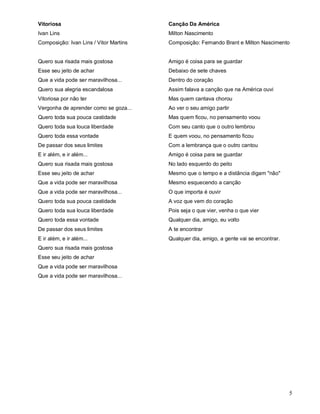 Vitoriosa                               Canção Da América
Ivan Lins                               Milton Nascimento
Composição: Ivan Lins / Vitor Martins   Composição: Fernando Brant e Milton Nascimento


Quero sua risada mais gostosa           Amigo é coisa para se guardar
Esse seu jeito de achar                 Debaixo de sete chaves
Que a vida pode ser maravilhosa...      Dentro do coração
Quero sua alegria escandalosa           Assim falava a canção que na América ouvi
Vitoriosa por não ter                   Mas quem cantava chorou
Vergonha de aprender como se goza...    Ao ver o seu amigo partir
Quero toda sua pouca castidade          Mas quem ficou, no pensamento voou
Quero toda sua louca liberdade          Com seu canto que o outro lembrou
Quero toda essa vontade                 E quem voou, no pensamento ficou
De passar dos seus limites              Com a lembrança que o outro cantou
E ir além, e ir além...                 Amigo é coisa para se guardar
Quero sua risada mais gostosa           No lado esquerdo do peito
Esse seu jeito de achar                 Mesmo que o tempo e a distância digam "não"
Que a vida pode ser maravilhosa         Mesmo esquecendo a canção
Que a vida pode ser maravilhosa...      O que importa é ouvir
Quero toda sua pouca castidade          A voz que vem do coração
Quero toda sua louca liberdade          Pois seja o que vier, venha o que vier
Quero toda essa vontade                 Qualquer dia, amigo, eu volto
De passar dos seus limites              A te encontrar
E ir além, e ir além...                 Qualquer dia, amigo, a gente vai se encontrar.
Quero sua risada mais gostosa
Esse seu jeito de achar
Que a vida pode ser maravilhosa
Que a vida pode ser maravilhosa...




                                                                                         5
 