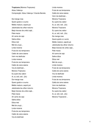 Tropicana (Morena Tropicana)                  Linda morena
Alceu Valença                                 Fruta de vez temporana
Composição: Alceu Valença / Vicente Barreto   Caldo de cana caiana
                                              Vem me desfrutar...
Da manga rosa                                 Morena Tropicana
Quero gosto e o sumo                          Eu quero teu sabor
Melão maduro, sapoti juá                      Ai, ai, ioiô, ioiô...(2x)
Jaboticaba teu olhar noturno                  Morena Tropicana
Beijo travoso de umbú cajá...                 Eu quero teu sabor
Pele macia                                    Ai, ai, ioiô, ioiô...(2x)
Ai! carne de cajú                             Da manga rosa
Saliva dôce                                   Quero gosto e o sumo
Dôce mel                                      Melão maduro, sapoti juá
Mel de uruçú...                               Jaboticaba teu olhar noturno
Linda morena                                  Beijo travoso de umbú cajá...
Fruta de vez temporana                        Pele macia
Caldo de cana caiana                          Ai! carne de cajú
Vem me desfrutar                              Saliva dôce
Linda morena                                  Dôce mel
Fruta de vez temporana                        Mel de uruçú...
Caldo de cana caiana                          Linda morena
Vou te desfrutar...                           Fruta de vez temporana
Morena Tropicana                              Caldo de cana caiana
Eu quero teu sabor                            Vou te desfrutar
Ai, ai, ioiô, ioiô...(2x)                     Linda morena
Da manga rosa                                 Fruta de vez temporana
Quero gosto e o sumo                          Caldo de cana caiana
Melão maduro, sapoti juá                      Vem me desfrutar...
Jaboticaba teu olhar noturno                  Morena Tropicana
Beijo travoso de umbú cajá...                 Eu quero teu sabor
Pele macia                                    Ai, ai, ioiô, ioiô...(2x)
Ai! carne de cajú                             Morena Tropicana!...
Saliva dôce
Dôce mel
Mel de uruçú...
Linda morena
Fruta de vez temporana
Caldo de cana caiana
Vou te desfrutar

                                                                              6
 