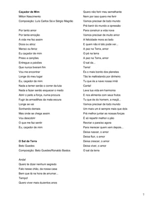 Caçador de Mim                               Quero não ferir meu semelhante
Milton Nascimento                            Nem por isso quero me ferir
Composição: Luís Carlos Sá e Sérgio Magrão   Vamos precisar de todo mundo
                                             Prá banir do mundo a opressão
Por tanto amor                               Para construir a vida nova
Por tanta emoção                             Vamos precisar de muito amor
A vida me fez assim                          A felicidade mora ao lado
Doce ou atroz                                E quem não é tolo pode ver...
Manso ou feroz                               A paz na Terra, amor
Eu caçador de mim                            O pé na terra
Preso a canções                              A paz na Terra, amor
Entregue a paixões                           O sal da...
Que nunca tiveram fim                        Terra!
Vou me encontrar                             És o mais bonito dos planetas
Longe do meu lugar                           Tão te maltratando por dinheiro
Eu, caçador de mim                           Tu que és a nave nossa irmã
Nada a temer senão o correr da luta          Canta!
Nada a fazer senão esquecer o medo           Leva tua vida em harmonia
Abrir o peito a força, numa procura          E nos alimenta com seus frutos
Fugir às armadilhas da mata escura           Tu que és do homem, a maçã...
Longe se vai                                 Vamos precisar de todo mundo
Sonhando demais                              Um mais um é sempre mais que dois
Mas onde se chega assim                      Prá melhor juntar as nossas forças
Vou descobrir                                É só repartir melhor o pão
O que me faz sentir                          Recriar o paraíso agora
Eu, caçador de mim                           Para merecer quem vem depois...
                                             Deixa nascer, o amor
                                             Deixa fluir, o amor
O Sal da Terra                               Deixa crescer, o amor
Beto Guedes                                  Deixa viver, o amor
Composição: Beto Guedes/Ronaldo Bastos       O sal da terra


Anda!
Quero te dizer nenhum segredo
Falo nesse chão, da nossa casa
Bem que tá na hora de arrumar...
Tempo!
Quero viver mais duzentos anos



                                                                                  7
 