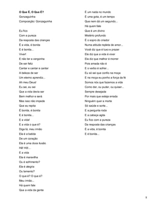 O Que É, O Que É?          É um nada no mundo
Gonzaguinha                É uma gota, é um tempo
Composição: Gonzaguinha    Que nem dá um segundo...
                           Há quem fale
Eu fico                    Que é um divino
Com a pureza               Mistério profundo
Da resposta das crianças   É o sopro do criador
É a vida, é bonita         Numa atitude repleta de amor...
E é bonita...              Você diz que é luxo e prazer
Viver!                     Ele diz que a vida é viver
E não ter a vergonha       Ela diz que melhor é morrer
De ser feliz               Pois amada não é
Cantar e cantar e cantar   E o verbo é sofrer...
A beleza de ser            Eu só sei que confio na moça
Um eterno aprendiz...      E na moça eu ponho a força da fé
Ah meu Deus!               Somos nós que fazemos a vida
Eu sei, eu sei             Como der, ou puder, ou quiser...
Que a vida devia ser       Sempre desejada
Bem melhor e será          Por mais que esteja errada
Mas isso não impede        Ninguém quer a morte
Que eu repita              Só saúde e sorte...
É bonita, é bonita         E a pergunta roda
E é bonita...              E a cabeça agita
E a vida!                  Eu fico com a pureza
E a vida o que é?          Da resposta das crianças
Diga lá, meu irmão         É a vida, é bonita
Ela é a batida             E é bonita...
De um coração
Ela é uma doce ilusão
Hê! Hô!...
E a vida
Ela é maravilha
Ou é sofrimento?
Ela é alegria
Ou lamento?
O que é? O que é?
Meu irmão...
Há quem fale
Que a vida da gente

                                                              8
 