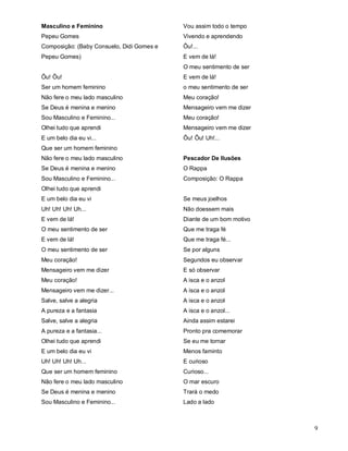 Masculino e Feminino                       Vou assim todo o tempo
Pepeu Gomes                                Vivendo e aprendendo
Composição: (Baby Consuelo, Didi Gomes e   Ôu!...
Pepeu Gomes)                               E vem de lá!
                                           O meu sentimento de ser
Ôu! Ôu!                                    E vem de lá!
Ser um homem feminino                      o meu sentimento de ser
Não fere o meu lado masculino              Meu coração!
Se Deus é menina e menino                  Mensageiro vem me dizer
Sou Masculino e Feminino...                Meu coração!
Olhei tudo que aprendi                     Mensageiro vem me dizer
E um belo dia eu vi...                     Ôu! Ôu! Uh!...
Que ser um homem feminino
Não fere o meu lado masculino              Pescador De Ilusões
Se Deus é menina e menino                  O Rappa
Sou Masculino e Feminino...                Composição: O Rappa
Olhei tudo que aprendi
E um belo dia eu vi                        Se meus joelhos
Uh! Uh! Uh! Uh...                          Não doessem mais
E vem de lá!                               Diante de um bom motivo
O meu sentimento de ser                    Que me traga fé
E vem de lá!                               Que me traga fé...
O meu sentimento de ser                    Se por alguns
Meu coração!                               Segundos eu observar
Mensageiro vem me dizer                    E só observar
Meu coração!                               A isca e o anzol
Mensageiro vem me dizer...                 A isca e o anzol
Salve, salve a alegria                     A isca e o anzol
A pureza e a fantasia                      A isca e o anzol...
Salve, salve a alegria                     Ainda assim estarei
A pureza e a fantasia...                   Pronto pra comemorar
Olhei tudo que aprendi                     Se eu me tornar
E um belo dia eu vi                        Menos faminto
Uh! Uh! Uh! Uh...                          E curioso
Que ser um homem feminino                  Curioso...
Não fere o meu lado masculino              O mar escuro
Se Deus é menina e menino                  Trará o medo
Sou Masculino e Feminino...                Lado a lado



                                                                     9
 