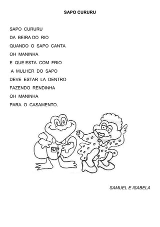 SAPO CURURU


SAPO CURURU
DA BEIRA DO RIO
QUANDO O SAPO CANTA
OH MANINHA
E QUE ESTA COM FRIO
A MULHER DO SAPO
DEVE ESTAR LA DENTRO
FAZENDO RENDINHA
OH MANINHA
PARA O CASAMENTO.




                                    SAMUEL E ISABELA
 