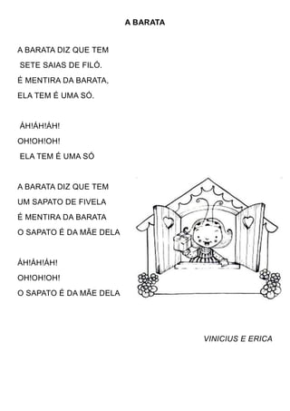 A BARATA


A BARATA DIZ QUE TEM
SETE SAIAS DE FILÓ.
É MENTIRA DA BARATA,
ELA TEM É UMA SÓ.


ÁH!ÁH!ÁH!
OH!OH!OH!
ELA TEM É UMA SÓ


A BARATA DIZ QUE TEM
UM SAPATO DE FIVELA
É MENTIRA DA BARATA
O SAPATO É DA MÃE DELA


ÁH!ÁH!ÁH!
OH!OH!OH!
O SAPATO É DA MÃE DELA




                                    VINICIUS E ERICA
 