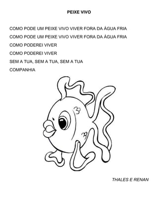 PEIXE VIVO


COMO PODE UM PEIXE VIVO VIVER FORA DA ÁGUA FRIA
COMO PODE UM PEIXE VIVO VIVER FORA DA ÁGUA FRIA
COMO PODEREI VIVER
COMO PODEREI VIVER
SEM A TUA, SEM A TUA, SEM A TUA
COMPANHIA




                                         THALES E RENAN
 
