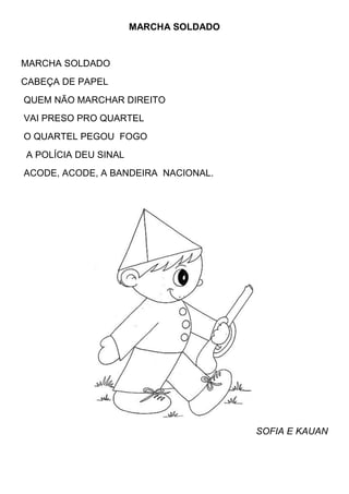 MARCHA SOLDADO


MARCHA SOLDADO
CABEÇA DE PAPEL
QUEM NÃO MARCHAR DIREITO
VAI PRESO PRO QUARTEL
O QUARTEL PEGOU FOGO
A POLÍCIA DEU SINAL
ACODE, ACODE, A BANDEIRA NACIONAL.




                                       SOFIA E KAUAN
 