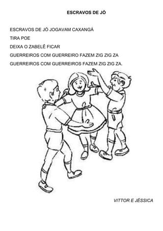 ESCRAVOS DE JÓ


ESCRAVOS DE JÓ JOGAVAM CAXANGÁ
TIRA POE
DEIXA O ZABELÊ FICAR
GUERREIROS COM GUERREIRO FAZEM ZIG ZIG ZA
GUERREIROS COM GUERREIROS FAZEM ZIG ZIG ZA.




                                        VITTOR E JÉSSICA
 