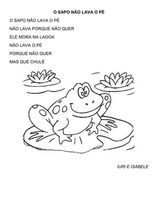 O SAPO NÃO LAVA O PÉ
O SAPO NÃO LAVA O PÉ
NÃO LAVA PORQUE NÃO QUER
ELE MORA NA LAGOA
NÃO LAVA O PÉ
PORQUE NÃO QUER
MAS QUE CHULÉ




                                         IURI E ISABELE
 