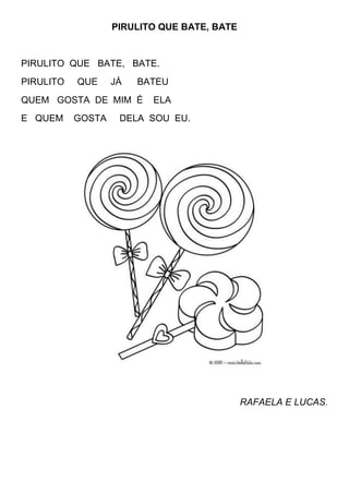PIRULITO QUE BATE, BATE


PIRULITO QUE BATE, BATE.
PIRULITO   QUE     JÁ   BATEU
QUEM GOSTA DE MIM É       ELA
E QUEM     GOSTA    DELA SOU EU.




                                             RAFAELA E LUCAS.
 