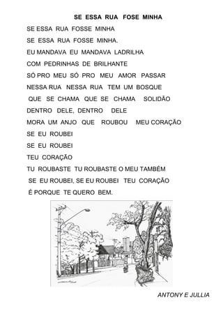 SE ESSA RUA FOSE MINHA
SE ESSA RUA FOSSE MINHA
SE ESSA RUA FOSSE MINHA.
EU MANDAVA EU MANDAVA LADRILHA
COM PEDRINHAS DE BRILHANTE
SÓ PRO MEU SÓ PRO MEU AMOR PASSAR
NESSA RUA NESSA RUA TEM UM BOSQUE
QUE SE CHAMA QUE SE CHAMA        SOLIDÃO
DENTRO DELE, DENTRO     DELE
MORA UM ANJO QUE     ROUBOU    MEU CORAÇÃO
SE EU ROUBEI
SE EU ROUBEI
TEU CORAÇÃO
TU ROUBASTE TU ROUBASTE O MEU TAMBÉM
SE EU ROUBEI, SE EU ROUBEI TEU CORAÇÃO
É PORQUE TE QUERO BEM.




                                    ANTONY E JULLIA
 