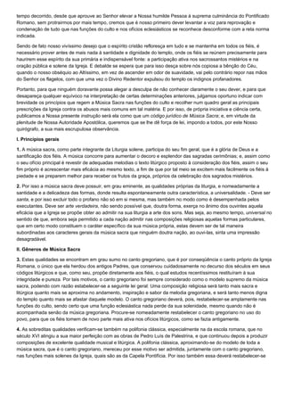 tempo decorrido, desde que aprouve ao Senhor elevar a Nossa humilde Pessoa à suprema culminância do Pontificado
Romano, sem protrairmos por mais tempo, cremos que é nosso primeiro dever levantar a voz para reprovação e
condenação de tudo que nas funções do culto e nos ofícios eclesiásticos se reconhece desconforme com a reta norma
indicada.

Sendo de fato nosso vivíssimo desejo que o espírito cristão refloresça em tudo e se mantenha em todos os fiéis, é
necessário prover antes de mais nada à santidade e dignidade do templo, onde os fiéis se reúnem precisamente para
haurirem esse espírito da sua primária e indispensável fonte: a participação ativa nos sacrossantos mistérios e na
oração pública e solene da Igreja. E debalde se espera que para isso desça sobre nós copiosa a bênção do Céu,
quando o nosso obséquio ao Altíssimo, em vez de ascender em odor de suavidade, vai pelo contrário repor nas mãos
do Senhor os flagelos, com que uma vez o Divino Redentor expulsou do templo os indignos profanadores.

Portanto, para que ninguém doravante possa alegar a desculpa de não conhecer claramente o seu dever, e para que
desapareça qualquer equívoco na interpretação de certas determinações anteriores, julgamos oportuno indicar com
brevidade os princípios que regem a Música Sacra nas funções do culto e recolher num quadro geral as principais
prescrições da Igreja contra os abusos mais comuns em tal matéria. E por isso, de própria iniciativa e ciência certa,
publicamos a Nossa presente instrução será ela como que um código jurídico de Música Sacra; e, em virtude da
plenitude de Nossa Autoridade Apostólica, queremos que se lhe dê força de lei, impondo a todos, por este Nosso
quirógrafo, a sua mais escrupulosa observância.

I. Princípios gerais

1. A música sacra, como parte integrante da Liturgia solene, participa do seu fim geral, que é a glória de Deus e a
santificação dos fiéis. A música concorre para aumentar o decoro e esplendor das sagradas cerimônias; e, assim como
o seu ofício principal é revestir de adequadas melodias o texto litúrgico proposto à consideração dos fiéis, assim o seu
fim próprio é acrescentar mais eficácia ao mesmo texto, a fim de que por tal meio se excitem mais facilmente os fiéis à
piedade e se preparem melhor para receber os frutos da graça, próprios da celebração dos sagrados mistérios.

2. Por isso a música sacra deve possuir, em grau eminente, as qualidades próprias da liturgia, e nomeadamente a
santidade e a delicadeza das formas, donde resulta espontaneamente outra característica, a universalidade. - Deve ser
santa, e por isso excluir todo o profano não só em si mesma, mas também no modo como é desempenhada pelos
executantes. Deve ser arte verdadeira, não sendo possível que, doutra forma, exerça no ânimo dos ouvintes aquela
eficácia que a Igreja se propõe obter ao admitir na sua liturgia a arte dos sons. Mas seja, ao mesmo tempo, universal no
sentido de que, embora seja permitido a cada nação admitir nas composições religiosas aquelas formas particulares,
que em certo modo constituem o caráter específico da sua música própria, estas devem ser de tal maneira
subordinadas aos caracteres gerais da música sacra que ninguém doutra nação, ao ouvi-las, sinta uma impressão
desagradável.

II. Gêneros de Música Sacra

3. Estas qualidades se encontram em grau sumo no canto gregoriano, que é por conseqüência o canto próprio da Igreja
Romana, o único que ela herdou dos antigos Padres, que conservou cuidadosamente no decurso dos séculos em seus
códigos litúrgicos e que, como seu, propõe diretamente aos fiéis, o qual estudos recentíssimos restituíram à sua
integridade e pureza. Por tais motivos, o canto gregoriano foi sempre considerado como o modelo supremo da música
sacra, podendo com razão estabelecer-se a seguinte lei geral: Uma composição religiosa será tanto mais sacra e
litúrgica quanto mais se aproxima no andamento, inspiração e sabor da melodia gregoriana, e será tanto menos digna
do templo quanto mais se afastar daquele modelo. O canto gregoriano deverá, pois, restabelecer-se amplamente nas
funções do culto, sendo certo que uma função eclesiástica nada perde da sua solenidade, mesmo quando não é
acompanhada senão da música gregoriana. Procure-se nomeadamente restabelecer o canto gregoriano no uso do
povo, para que os fiéis tomem de novo parte mais ativa nos ofícios litúrgicos, como se fazia antigamente.

4. As sobreditas qualidades verificam-se também na polifonia clássica, especialmente na da escola romana, que no
século XVI atingiu a sua maior perfeição com as obras de Pedro Luís de Palestrina, e que continuou depois a produzir
composições de excelente qualidade musical e litúrgica. A polifonia clássica, aproximando-se do modelo de toda a
música sacra, que é o canto gregoriano, mereceu por esse motivo ser admitida, juntamente com o canto gregoriano,
nas funções mais solenes da Igreja, quais são as da Capela Pontifícia. Por isso também essa deverá restabelecer-se
 
