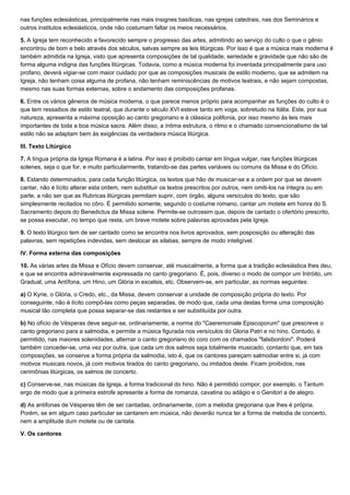 nas funções eclesiásticas, principalmente nas mais insignes basílicas, nas igrejas catedrais, nas dos Seminários e
outros institutos eclesiásticos, onde não costumam faltar os meios necessários.

5. A Igreja tem reconhecido e favorecido sempre o progresso das artes, admitindo ao serviço do culto o que o gênio
encontrou de bom e belo através dos séculos, salvas sempre as leis litúrgicas. Por isso é que a música mais moderna é
também admitida na Igreja, visto que apresenta composições de tal qualidade, seriedade e gravidade que não são de
forma alguma indigna das funções litúrgicas. Todavia, como a música moderna foi inventada principalmente para uso
profano, deverá vigiar-se com maior cuidado por que as composições musicais de estilo moderno, que se admitem na
Igreja, não tenham coisa alguma de profana, não tenham reminiscências de motivos teatrais, e não sejam compostas,
mesmo nas suas formas externas, sobre o andamento das composições profanas.

6. Entre os vários gêneros de música moderna, o que parece menos próprio para acompanhar as funções do culto é o
que tem ressaibos de estilo teatral, que durante o século XVI esteve tanto em voga, sobretudo na Itália. Este, por sua
natureza, apresenta a máxima oposição ao canto gregoriano e à clássica polifonia, por isso mesmo às leis mais
importantes de toda a boa música sacra. Além disso, a íntima estrutura, o ritmo e o chamado convencionalismo de tal
estilo não se adaptam bem às exigências da verdadeira música litúrgica.

III. Texto Litúrgico

7. A língua própria da Igreja Romana é a latina. Por isso é proibido cantar em língua vulgar, nas funções litúrgicas
solenes, seja o que for, e muito particularmente, tratando-se das partes variáveis ou comuns da Missa e do Ofício.

8. Estando determinados, para cada função litúrgica, os textos que hão de musicar-se e a ordem por que se devem
cantar, não é lícito alterar esta ordem, nem substituir os textos prescritos por outros, nem omiti-los na íntegra ou em
parte, a não ser que as Rubricas litúrgicas permitam suprir, com órgão, alguns versículos do texto, que são
simplesmente recitados no côro. É permitido somente, segundo o costume romano, cantar um motete em honra do S.
Sacramento depois do Benedictus da Missa solene. Permite-se outrossim que, depois de cantado o ofertório prescrito,
se possa executar, no tempo que resta, um breve motete sobre palavras aprovadas pela Igreja.

9. O texto litúrgico tem de ser cantado como se encontra nos livros aprovados, sem posposição ou alteração das
palavras, sem repetições indevidas, sem deslocar as silabas, sempre de modo inteligível.

IV. Forma externa das composições

10. As várias artes da Missa e Ofício devem conservar, até musicalmente, a forma que a tradição eclesiástica lhes deu,
e que se encontra admiravelmente expressada no canto gregoriano. É, pois, diverso o modo de compor um Intróito, um
Gradual, uma Antífona, um Hino, um Glória in excelsis, etc. Observem-se, em particular, as normas seguintes:

a) O Kyrie, o Glória, o Credo, etc., da Missa, devem conservar a unidade de composição própria do texto. Por
conseguinte, não é lícito compô-las como peças separadas, de modo que, cada uma destas forme uma composição
musical tão completa que possa separar-se das restantes e ser substituída por outra.

b) No ofício de Vésperas deve seguir-se, ordinariamente, a norma do "Caeremoniale Episcoporum" que prescreve o
canto gregoriano para a salmodia, e permite a música figurada nos versículos do Gloria Patri e no hino. Contudo, é
permitido, nas maiores solenidades, alternar o canto gregoriano do coro com os chamados "falsibordoni". Poderá
também conceder-se, uma vez por outra, que cada um dos salmos seja totalmente musicado, contanto que, em tais
composições, se conserve a forma própria da salmodia, isto é, que os cantores pareçam salmodiar entre si, já com
motivos musicais novos, já com motivos tirados do canto gregoriano, ou imitados deste. Ficam proibidos, nas
cerimônias litúrgicas, os salmos de concerto.

c) Conserve-se, nas músicas da Igreja, a forma tradicional do hino. Não é permitido compor, por exemplo, o Tantum
ergo de modo que a primeira estrofe apresente a forma de romanza, cavatina ou adágio e o Genitori a de alegro.

d) As antifonas de Vésperas têm de ser cantadas, ordinariamente, com a melodia gregoriana que Ihes é própria.
Porém, se em algum caso particular se cantarem em música, não deverão nunca ter a forma de melodia de concerto,
nem a amplitude dum motete ou de cantata.

V. Os cantores
 