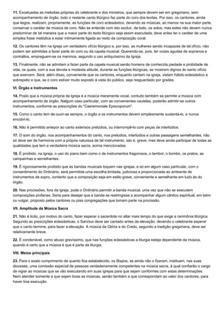 11. Excetuadas as melodias próprias do celebrante e dos ministros, que sempre devem ser em gregoriano, sem
acompanhamento de órgão, todo o restante canto litúrgico faz parte do coro dos levitas. Por isso, os cantores, ainda
que leigos, realizam, propriamente, as funções de coro eclesiástico, devendo as músicas, ao menos na sua maior parte,
conservar o caráter de música de coro. Não se entende com isto excluir, de todo, os solos; mas estes não devem nunca
predominar de tal maneira que a maior parte do texto litúrgico seja assim executada; deve antes ter o caráter de uma
simples frase melódica e estar intimamente ligada ao resto da composição coral.

12. Os cantores têm na Igreja um verdadeiro ofício litúrgico e, por isso, as mulheres sendo incapazes de tal ofício, não
podem ser admitidas a fazer parte do coro ou da capela musical. Querendo-se, pois, ter vozes agudas de sopranos e
contraltos, empreguem-se os meninos, segundo o uso antiquíssimo da Igreja.

13. Finalmente, não se admitam a fazer parte da capela musical senão homens de conhecida piedade e probidade de
vida, os quais, com a sua devota e modesta atitude, durante as funções litúrgicas, se mostrem dignos do santo ofício
que exercem. Será, além disso, conveniente que os cantores, enquanto cantam na igreja, vistam hábito eclesiástico e
sobrepeliz e que, se o coro estiver muito exposto à vista do público, seja resguardado por grades.

VI. Órgão e Instrumentos

14. Posto que a música própria da Igreja é a música meramente vocal, contudo também se permite a música com
acompanhamento de órgão. Nalgum caso particular, com as convenientes cautelas, poderão admitir-se outros
instrumentos, conforme as prescrições do "Caeremoniale Episcoporum".

15. Como o canto tem de ouvir-se sempre, o órgão e os instrumentos devem simplesmente sustentá-lo, e nunca
encobri-lo.

16. Não é permitido antepor ao canto extensos prelúdios, ou interrompê-lo com peças de interlúdios.

17. O som do órgão, nos acompanhamentos do canto, nos prelúdios, interlúdios e outras passagens semelhantes, não
só deve ser de harmonia com a própria natureza de tal instrumento, isto é, grave, mas deve ainda participar de todas as
qualidades que tem a verdadeira música sacra, acima mencionadas.

18. É proibido, na Igreja, o uso do piano bem como o de instrumentos fragorosos, o tambor, o bombo, os pratos, as
campainhas e semelhantes.

19. É rigorosamente proibido que as bandas musicais toquem nas igrejas, e só em algum caso particular, com o
consentimento do Ordinário, será permitida uma escolha limitada, judiciosa e proporcionada ao ambiente de
instrumentos de sopro, contanto que a composição seja em estilo grave, conveniente e semelhante em tudo às do
órgão.

20. Nas procissões, fora da igreja, pode o Ordinário permitir a banda musical, uma vez que não se executem
composições profanas. Seria para desejar que a banda se restringisse a acompanhar algum cântico espiritual, em latim
ou vulgar, proposto pelos cantores ou pias congregações que tomam parte na procissão.

VII. Amplitude da Música Sacra

21. Não é licito, por motivo do canto, fazer esperar o sacerdote no altar mais tempo do que exige a cerimônia litúrgica.
Segundo as prescrições eclesiásticas, o Sanctus deve ser cantado antes da elevação, devendo o celebrante esperar
que o canto termine, para fazer a elevação. A música da Glória e do Credo, segundo a tradição gregoriana, deve ser
relativamente breve.

22. É condenável, como abuso gravíssimo, que nas funções eclesiásticas a liturgia esteja dependente da música,
quando é certo que a música é que é parte da liturgia.

VIII. Meios principais

23. Para o exato cumprimento de quanto fica estabelecido, os Bispos, se ainda não o fizeram, instituam, nas suas
dioceses, uma comissão especial de pessoas verdadeiramente competentes na música sacra, à qual confiarão o cargo
de vigiar as músicas que se vão executando em suas igrejas para que sejam conformes com estas determinações.
Nem atender somente a que sejam boas as músicas, senão também a que correspondam ao valor dos cantores, para
haver boa execução.
 