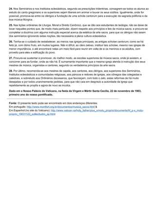 24. Nos Seminários e nos Institutos eclesiásticos, segundo as prescrições tridentinas, consagrem-se todos os alunos ao
estudo do canto gregoriano e os superiores sejam liberais em animar e louvar os seus súditos. Igualmente, onde for
possível, promova-se entre os clérigos a fundação de uma schola cantorum para a execução da sagrada polifonia e da
boa música litúrgica.

25. Nas lições ordinárias de Liturgia, Moral e Direito Canônico, que se dão aos estudantes de teologia, não se deixe de
tocar naqueles pontos que, de modo mais particular, dizem respeito aos princípios e leis da música sacra, e procure-se
completar a doutrina com alguma instrução especial acerca da estética da arte sacra, para que os clérigos não saiam
dos seminários ignorando estas noções, tão necessária à plena cultura eclesiástica.

26. Tenha-se o cuidado de restabelecer, ao menos nas igrejas principais, as antigas scholae cantorum, como se há
feito já, com ótimo fruto, em muitos lugares. Não é difícil, ao clero zeloso, instituir tais scholae, mesmo nas igrejas de
menor importância, e até encontrará nelas um meio fácil para reunir em volta de si os meninos e os adultos, com
proveito para eles e edificação do povo.

27. Procure-se sustentar e promover, do melhor modo, as escolas superiores de música sacra, onde já existem, e
concorrer para as fundar, onde as não há. É sumamente importante que a mesma igreja atenda à instrução dos seus
mestres de música, organistas e cantores, segundo os verdadeiros princípios da arte sacra.

28. Por último, recomenda-se aos mestres de capela, aos cantores, aos clérigos, aos superiores dos Seminários,
Institutos eclesiásticos e comunidades religiosas, aos párocos e reitores de igrejas, aos cônegos das colegiadas e
catedrais, e sobretudo aos Ordinários diocesanos, que favoreçam, com todo o zelo, estas reformas de há muito
desejadas e por todos unanimemente pedidas, para que não caia em desprezo a autoridade da Igreja que
repetidamente as propôs e agora de novo as inculca.

Dado em o Nosso Palácio do Vaticano, na festa da Virgem e Mártir Santa Cecília, 22 de novembro de 1903,
primeiro ano do nosso pontificado.


Fonte: O presente texto pode ser encontrado em dois endereços diferentes:
Em português: http://www.montfort.org.br/documentos/musica_sacra.html &
Em Espanhol (no site do Vaticano): http://www.vatican.va/holy_father/pius_x/motu_proprio/documents/hf_p-x_motu-
proprio_19031122_sollecitudini_sp.html
 