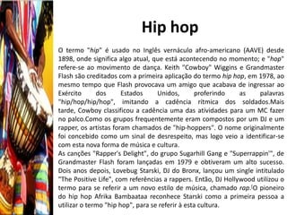 Hip hop
O termo "hip" é usado no Inglês vernáculo afro-americano (AAVE) desde
1898, onde significa algo atual, que está acontecendo no momento; e "hop"
refere-se ao movimento de dança. Keith "Cowboy" Wiggins e Grandmaster
Flash são creditados com a primeira aplicação do termo hip hop, em 1978, ao
mesmo tempo que Flash provocava um amigo que acabava de ingressar ao
Exército      dos      Estados     Unidos,        proferindo   as    palavras
"hip/hop/hip/hop", imitando a cadência rítmica dos soldados.Mais
tarde, Cowboy classificou a cadência uma das atividades para um MC fazer
no palco.Como os grupos frequentemente eram compostos por um DJ e um
rapper, os artistas foram chamados de "hip-hoppers". O nome originalmente
foi concebido como um sinal de desrespeito, mas logo veio a identificar-se
com esta nova forma de música e cultura.
As canções "Rapper's Delight", do grupo Sugarhill Gang e "Superrappin'", de
Grandmaster Flash foram lançadas em 1979 e obtiveram um alto sucesso.
Dois anos depois, Lovebug Starski, DJ do Bronx, lançou um single intitulado
"The Positive Life", com referências a rappers. Então, DJ Hollywood utilizou o
termo para se referir a um novo estilo de música, chamado rap.[O pioneiro
do hip hop Afrika Bambaataa reconhece Starski como a primeira pessoa a
utilizar o termo "hip hop", para se referir à esta cultura.
 