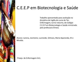 C.E.E.P em Biotecnologia e Saúde
                            Trabalho apresentado para avaliação na
                            disciplina de Inglês,do curso de Tec.
                            Enfermagem, turno noturno, do Colégio
                            C.E.E.P em Biotecnologia e Saúde ministrado
                            pela professora Elineia.



Alunos: Lorena, Josimeire, Lucineide, Gilmara, Maria Aparecida, Eli e
Miralda.




Proeja de Enfermagem 4n1.
 