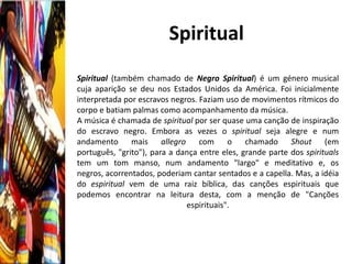 Spiritual
Spiritual (também chamado de Negro Spiritual) é um género musical
cuja aparição se deu nos Estados Unidos da América. Foi inicialmente
interpretada por escravos negros. Faziam uso de movimentos rítmicos do
corpo e batiam palmas como acompanhamento da música.
A música é chamada de spiritual por ser quase uma canção de inspiração
do escravo negro. Embora as vezes o spiritual seja alegre e num
andamento mais allegro com o chamado Shout (em
português, "grito"), para a dança entre eles, grande parte dos spirituals
tem um tom manso, num andamento "largo" e meditativo e, os
negros, acorrentados, poderiam cantar sentados e a capella. Mas, a idéia
do espiritual vem de uma raiz bíblica, das canções espirituais que
podemos encontrar na leitura desta, com a menção de "Canções
                              espirituais".
 