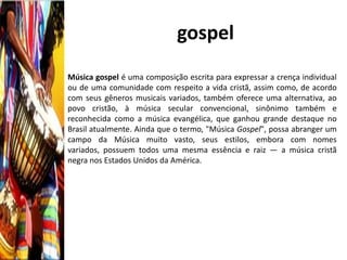 gospel
Música gospel é uma composição escrita para expressar a crença individual
ou de uma comunidade com respeito a vida cristã, assim como, de acordo
com seus gêneros musicais variados, também oferece uma alternativa, ao
povo cristão, à música secular convencional, sinônimo também e
reconhecida como a música evangélica, que ganhou grande destaque no
Brasil atualmente. Ainda que o termo, "Música Gospel", possa abranger um
campo da Música muito vasto, seus estilos, embora com nomes
variados, possuem todos uma mesma essência e raiz — a música cristã
negra nos Estados Unidos da América.
 