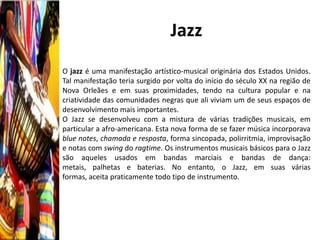Jazz
O jazz é uma manifestação artístico-musical originária dos Estados Unidos.
Tal manifestação teria surgido por volta do início do século XX na região de
Nova Orleães e em suas proximidades, tendo na cultura popular e na
criatividade das comunidades negras que ali viviam um de seus espaços de
desenvolvimento mais importantes.
O Jazz se desenvolveu com a mistura de várias tradições musicais, em
particular a afro-americana. Esta nova forma de se fazer música incorporava
blue notes, chamada e resposta, forma sincopada, polirritmia, improvisação
e notas com swing do ragtime. Os instrumentos musicais básicos para o Jazz
são aqueles usados em bandas marciais e bandas de dança:
metais, palhetas e baterias. No entanto, o Jazz, em suas várias
formas, aceita praticamente todo tipo de instrumento.
 