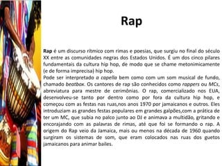 Rap

Rap é um discurso rítmico com rimas e poesias, que surgiu no final do século
XX entre as comunidades negras dos Estados Unidos. É um dos cinco pilares
fundamentais da cultura hip hop, de modo que se chame metonimicamente
(e de forma imprecisa) hip hop.
Pode ser interpretado a capella bem como com um som musical de fundo,
chamado beatbox. Os cantores de rap são conhecidos como rappers ou MCs,
abreviatura para mestre de cerimônias. O rap, comercializado nos EUA,
desenvolveu-se tanto por dentro como por fora da cultura hip hop, e
começou com as festas nas ruas,nos anos 1970 por jamaicanos e outros. Eles
introduziam as grandes festas populares em grandes galpões,com a prática de
ter um MC, que subia no palco junto ao DJ e animava a multidão, gritando e
encorajando com as palavras de rimas, até que foi se formando o rap. A
origem do Rap veio da Jamaica, mais ou menos na década de 1960 quando
surgiram os sistemas de som, que eram colocados nas ruas dos guetos
jamaicanos para animar bailes.
 