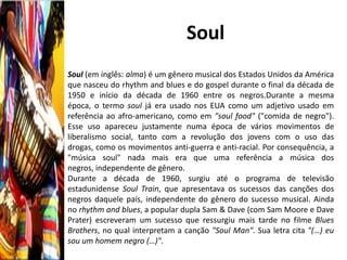 Soul
Soul (em inglês: alma) é um gênero musical dos Estados Unidos da América
que nasceu do rhythm and blues e do gospel durante o final da década de
1950 e início da década de 1960 entre os negros.Durante a mesma
época, o termo soul já era usado nos EUA como um adjetivo usado em
referência ao afro-americano, como em "soul food" ("comida de negro").
Esse uso apareceu justamente numa época de vários movimentos de
liberalismo social, tanto com a revolução dos jovens com o uso das
drogas, como os movimentos anti-guerra e anti-racial. Por consequência, a
"música soul" nada mais era que uma referência a música dos
negros, independente de gênero.
Durante a década de 1960, surgiu até o programa de televisão
estadunidense Soul Train, que apresentava os sucessos das canções dos
negros daquele país, independente do gênero do sucesso musical. Ainda
no rhythm and blues, a popular dupla Sam & Dave (com Sam Moore e Dave
Prater) escreveram um sucesso que ressurgiu mais tarde no filme Blues
Brothers, no qual interpretam a canção "Soul Man". Sua letra cita "(…) eu
sou um homem negro (…)".
 